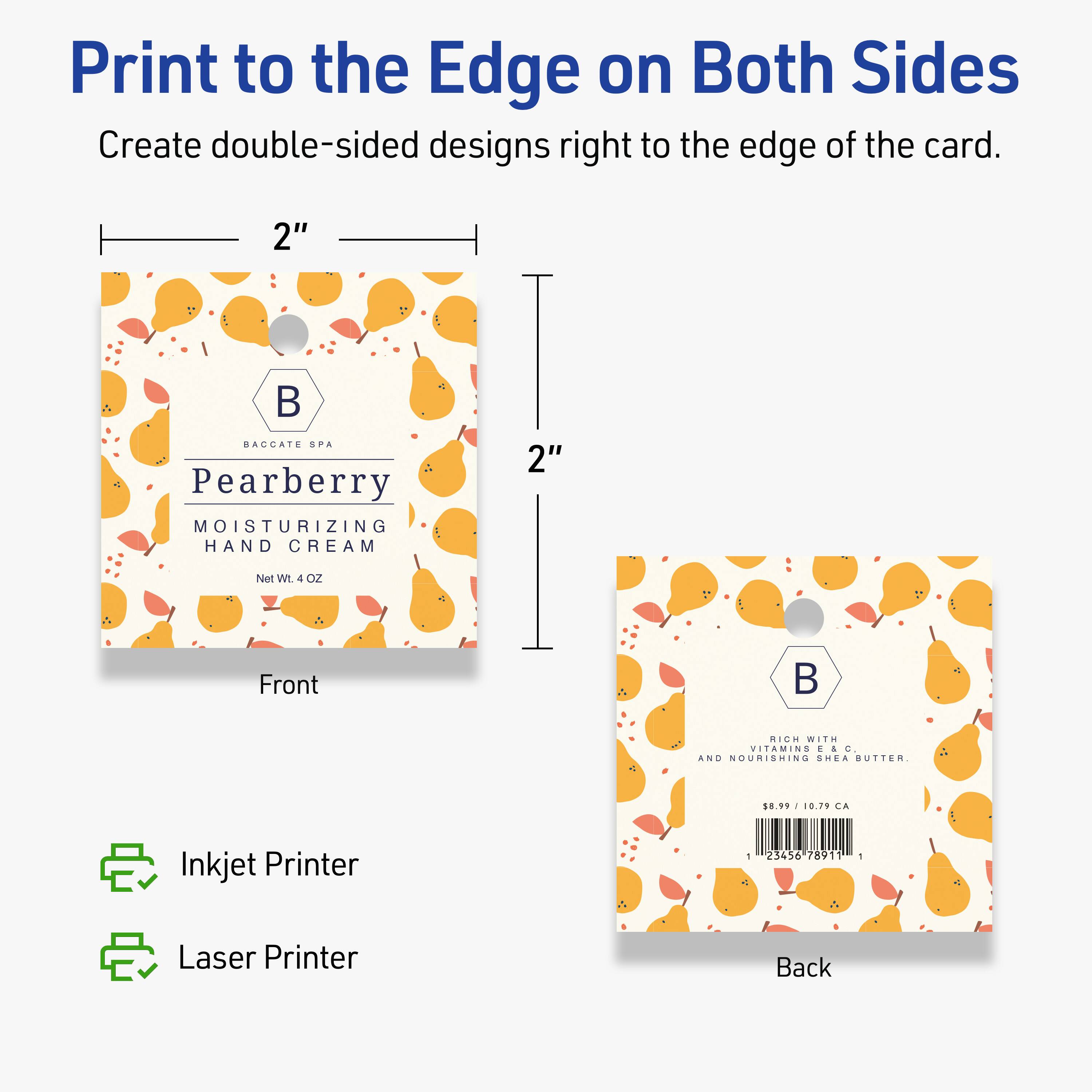 Print to the Edge on Both Sides  
Create double-sided designs right to the edge of the card.

2"  
BAGGATE SPA  
Pearberry MOISTURIZING HAND CREAM  
Net Wt 4 OZ  
Front

2"  
RICH WITH VITAMINS AND NOURISHING SHEA BUTTER  
$10.99 / 10.79 CA  
Back

Inkjet Printer  
Laser Printer