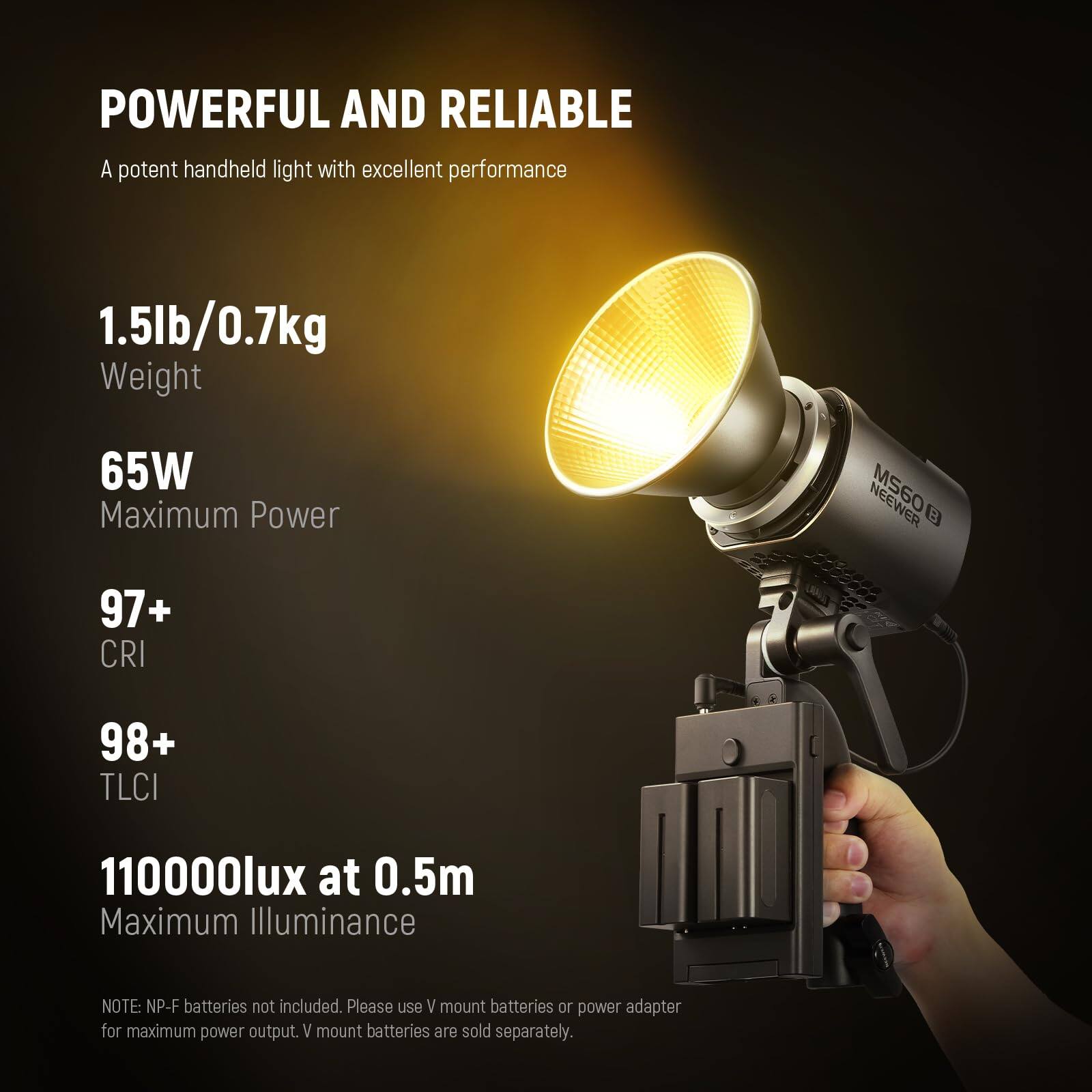 POWERFUL AND RELIABLE  
A potent handheld light with excellent performance

1.5lb/0.7kg  
Weight

65W  
Maximum Power

97+  
CRI

98+  
TLCI

110000lux at 0.5m  
Maximum Illuminance

NOTE: NP-F batteries not included. Please use V mount batteries or power adapter for maximum power output. V mount batteries are sold separately.
