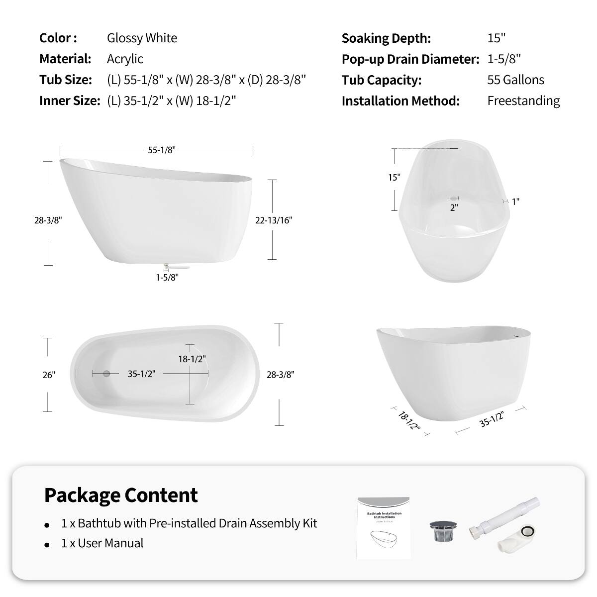 Color: Glossy White  
Material: Acrylic  
Tub Size: (L) 55-1/8" x (W) 28-3/8" x (D) 28-3/8"  
Inner Size: (L) 35-1/2" x (W) 18-1/2"  
Soaking Depth: 15"  
Pop-up Drain Diameter: 1-5/8"  
Tub Capacity: 55 Gallons  
Installation Method: Freestanding  

Package Content  
1 x Bathtub with Pre-installed Drain Assembly Kit  
1 x User Manual