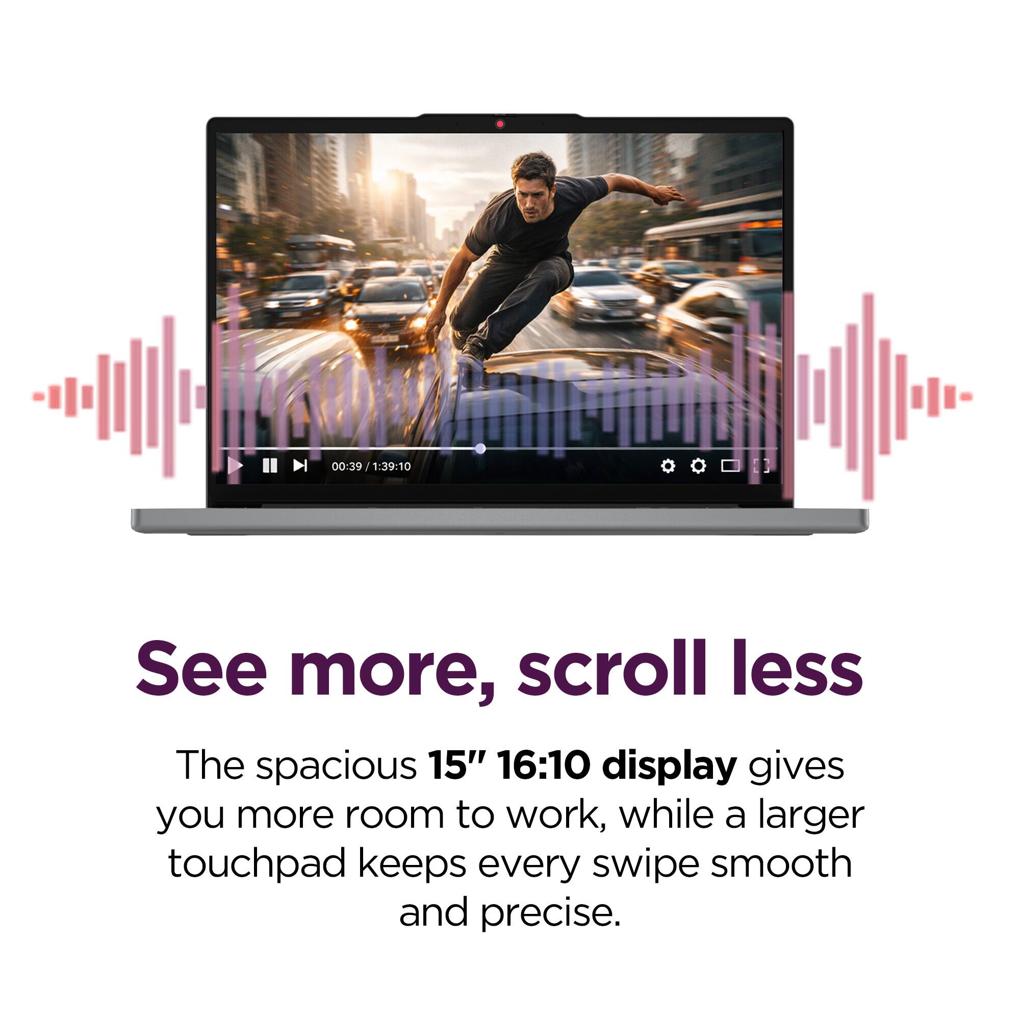 00:39 | 1:39:10

See more, scroll less

The spacious 15" 16:10 display gives you more room to work, while a larger touchpad keeps every swipe smooth and precise.