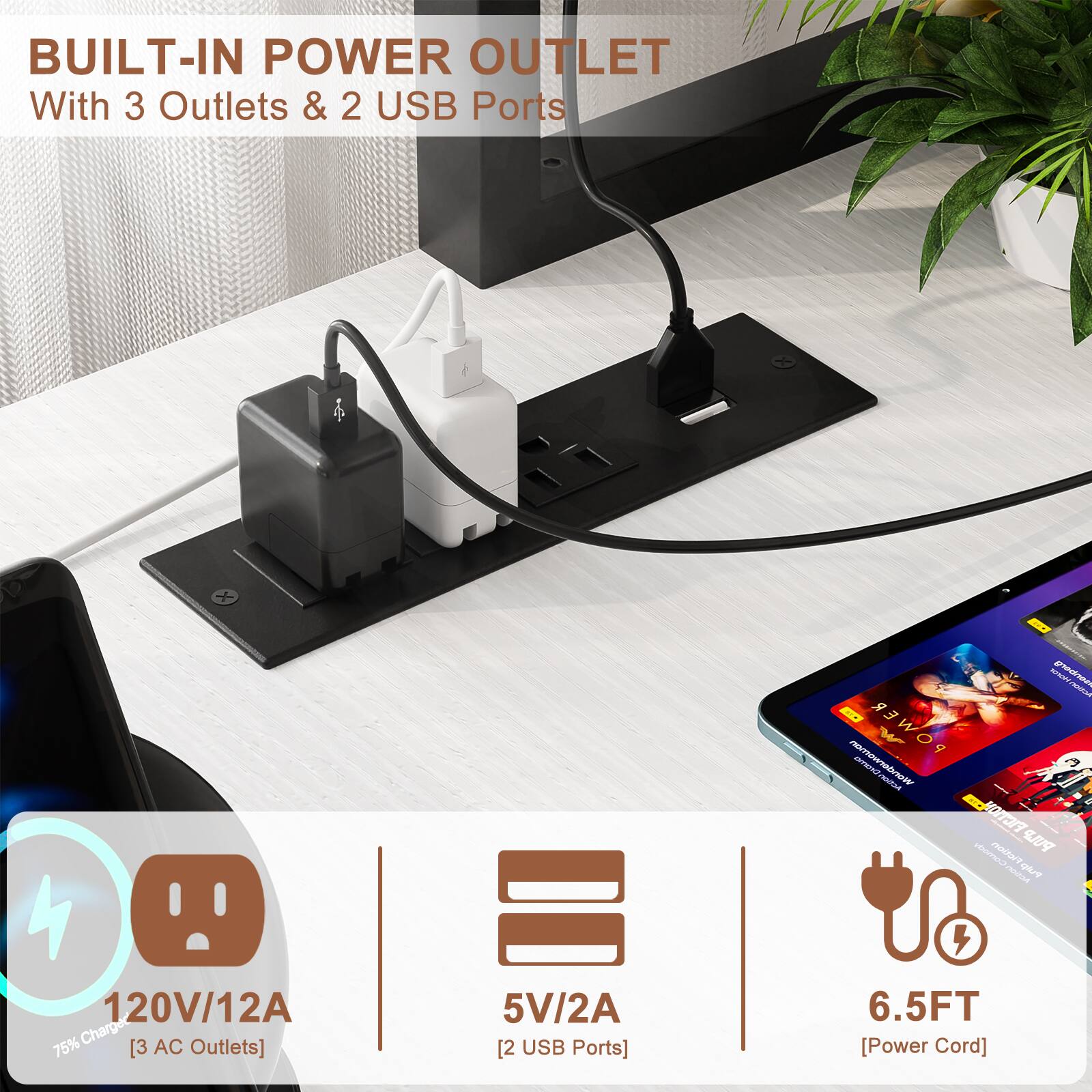 BUILT-IN POWER OUTLET  
With 3 Outlets & 2 USB Ports

120V/12A  
75% Charge  
[3 AC Outlets]  
5V/2A  
[2 USB Ports]  
6.5FT  
[Power Cord]
