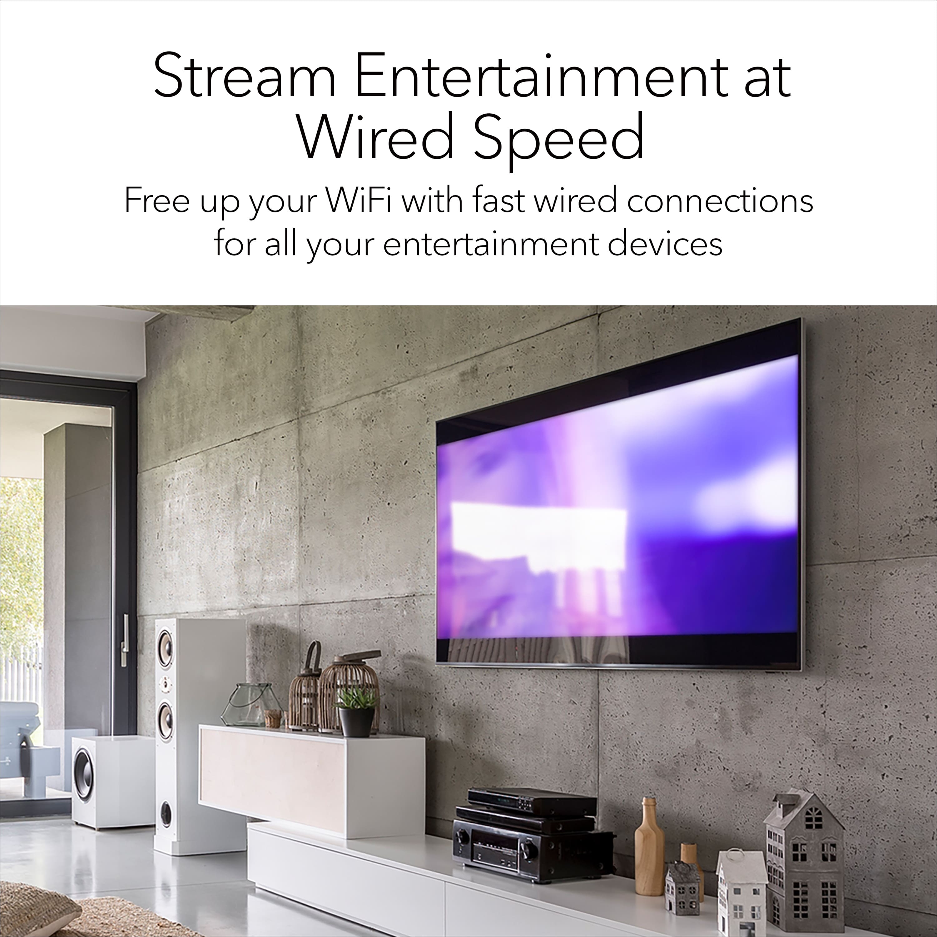 Stream Entertainment at Wired Speed Free up your WiFi with fast wired connections for all your entertainment devices