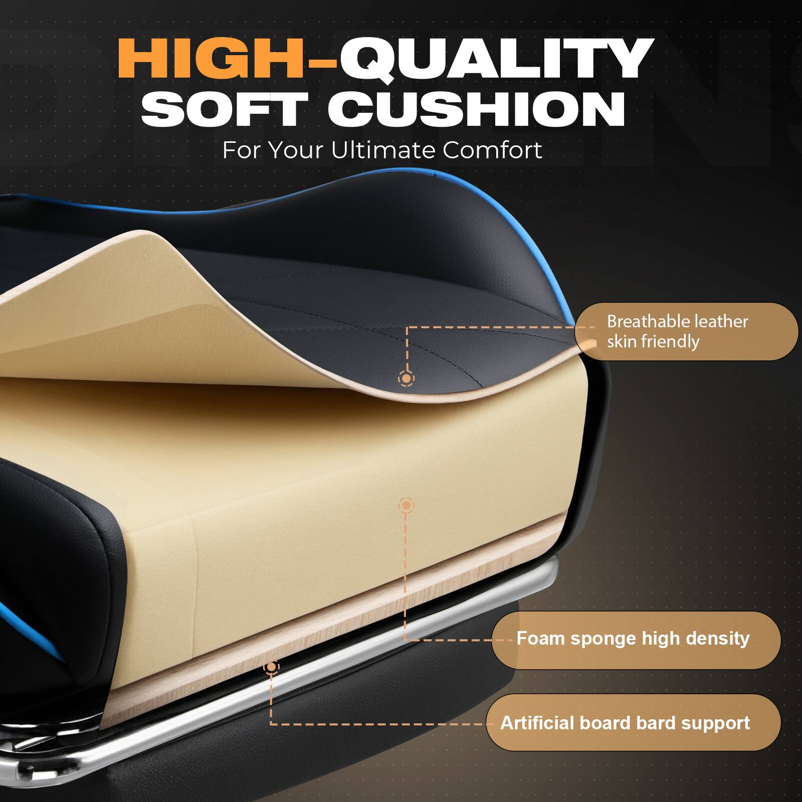HIGH-QUALITY SOFT CUSHION  
For Your Ultimate Comfort  

- Breathable leather skin friendly  
- Foam sponge high density  
- Artificial board bard support
