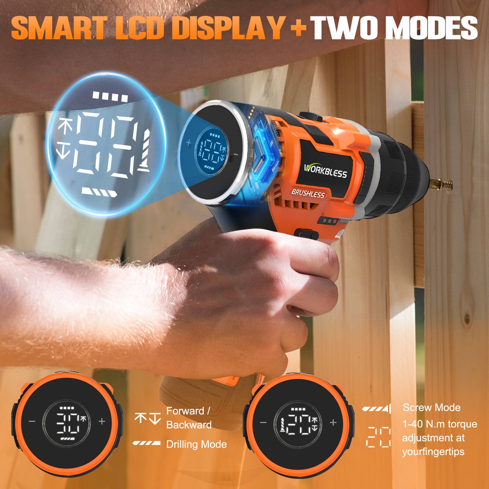SMART LCD DISPLAY + TWO MODES

WORKBLESS BRUSHLESS

Forward / Backward Drilling Mode

Screw Mode
1-40 N.m torque adjustment at your fingertips