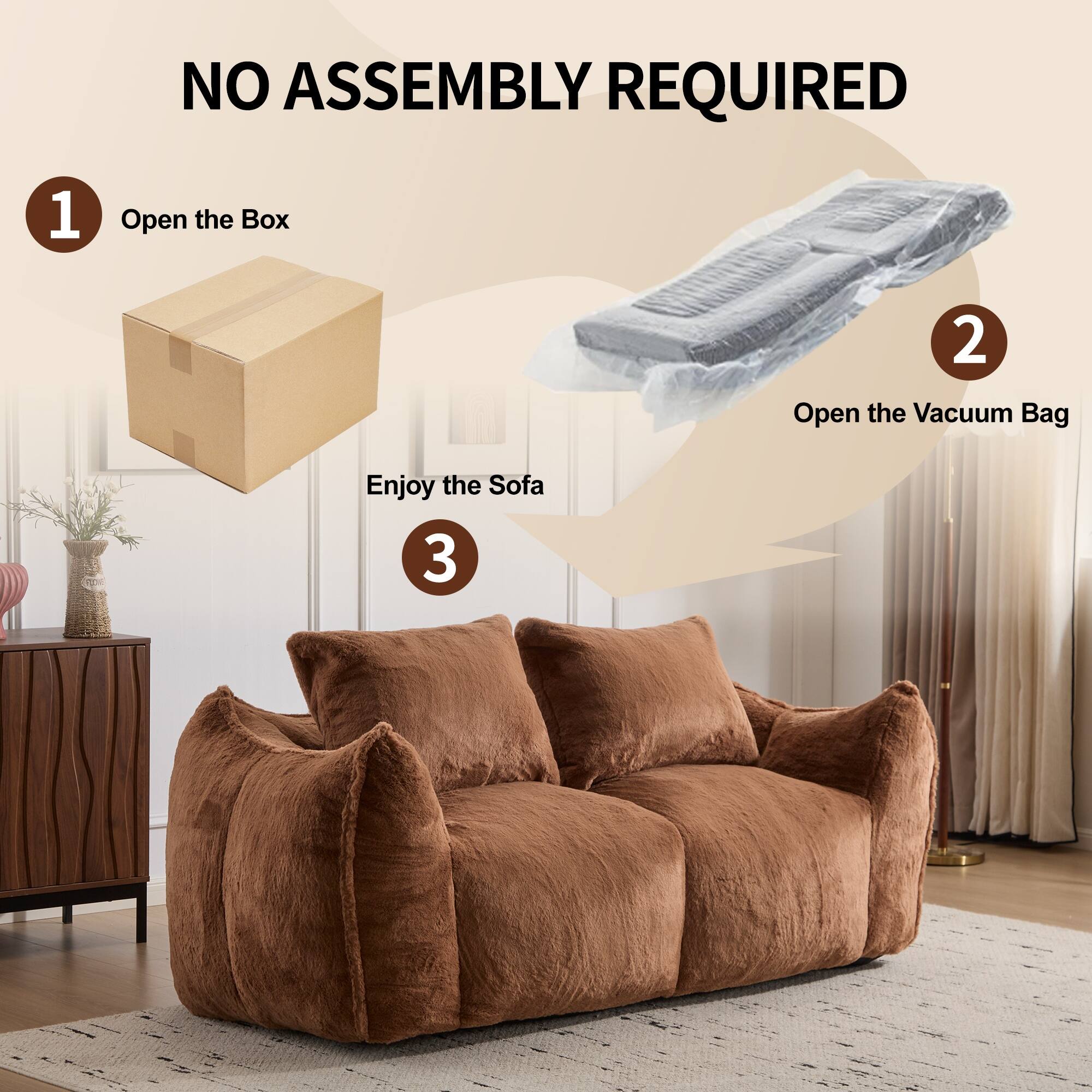 NO ASSEMBLY REQUIRED

1. Open the Box
2. Open the Vacuum Bag
3. Enjoy the Sofa