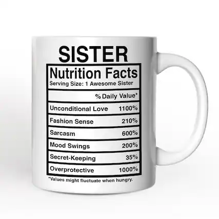 SISTER
Nutrition Facts
Serving Size: 1 Awesome Sister
% Daily Value*
- Unconditional Love 1100%
- Fashion Sense 210%
- Sarcasm 600%
- Mood Swings 200%
- Secret-Keeping 35%
- Overprotective 1000%
*Values might fluctuate when hungry.