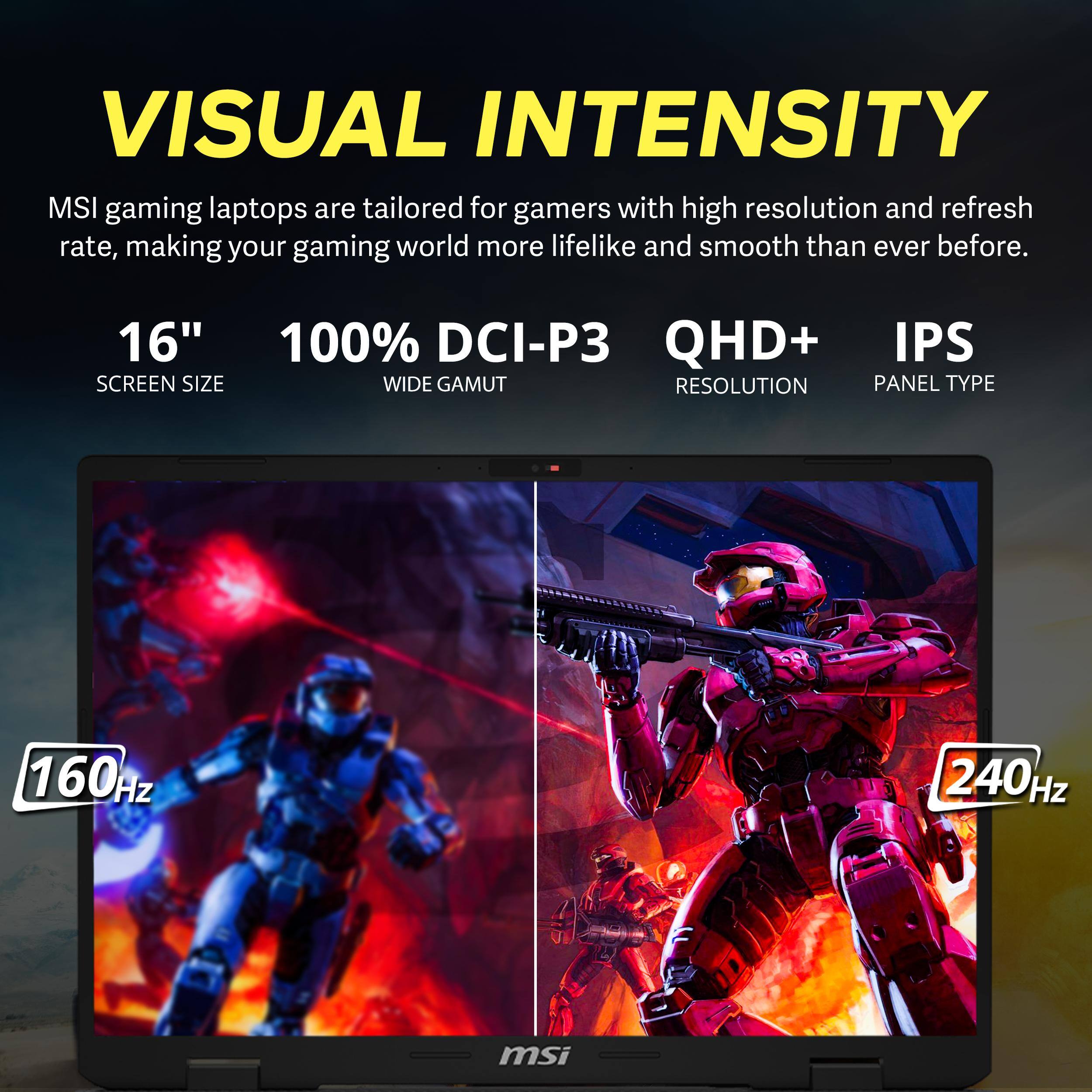 VISUAL INTENSITY  
MSI gaming laptops are tailored for gamers with high resolution and refresh rate, making your gaming world more lifelike and smooth than ever before.  
16" SCREEN SIZE  
100% DCI-P3 QHD+ IPS WIDE GAMUT RESOLUTION PANEL TYPE  
160Hz  
240Hz  
msi