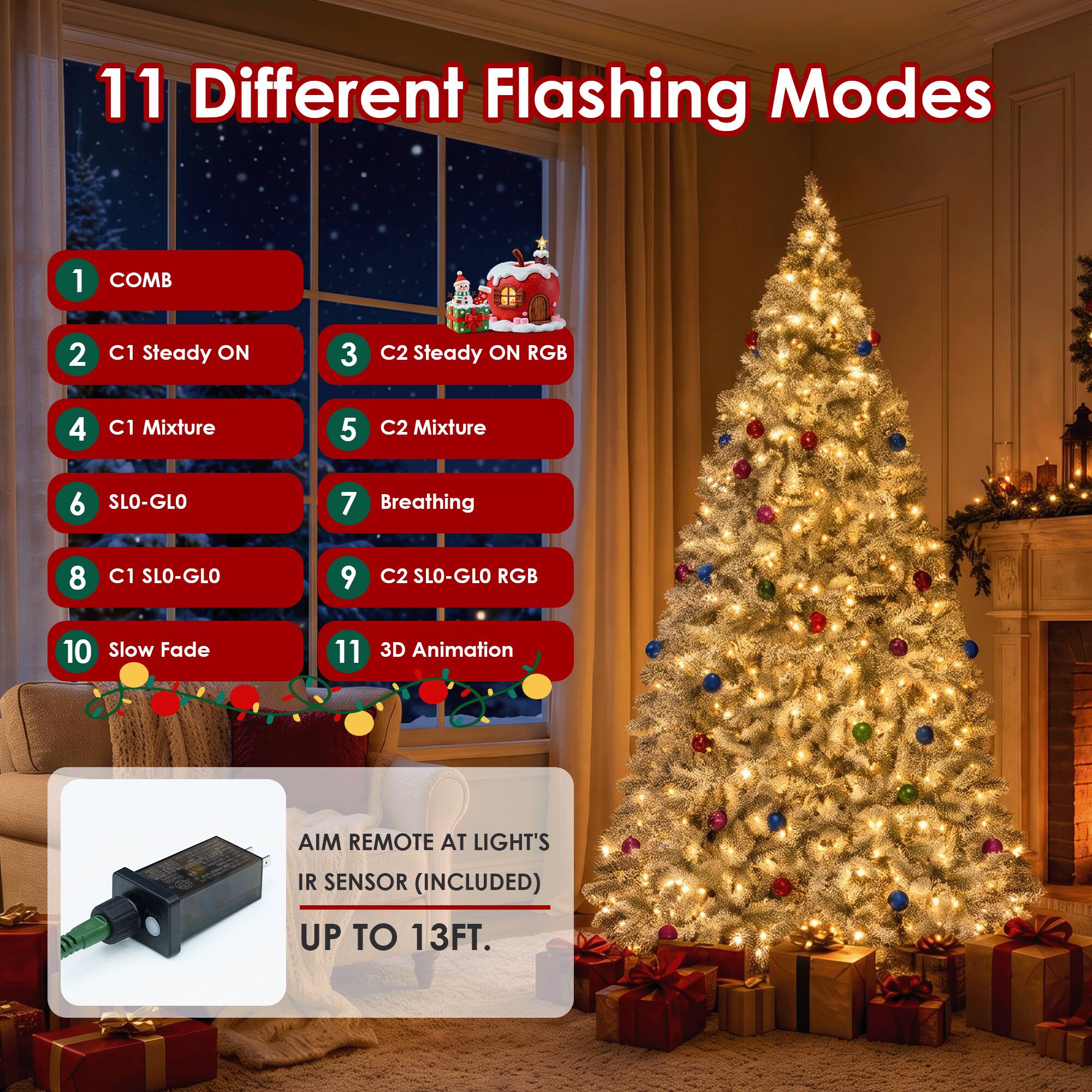 11 Different Flashing Modes

1. COMB
2. C1 Steady ON
3. C2 Steady ON RGB
4. C1 Mixture
5. C2 Mixture
6. SLO-GLO
7. Breathing
8. C1 SLO-GLO
9. C2 SLO-GLO RGB
10. Slow Fade
11. 3D Animation

AIM REMOTE AT LIGHT'S IR SENSOR (INCLUDED) UP TO 13FT.