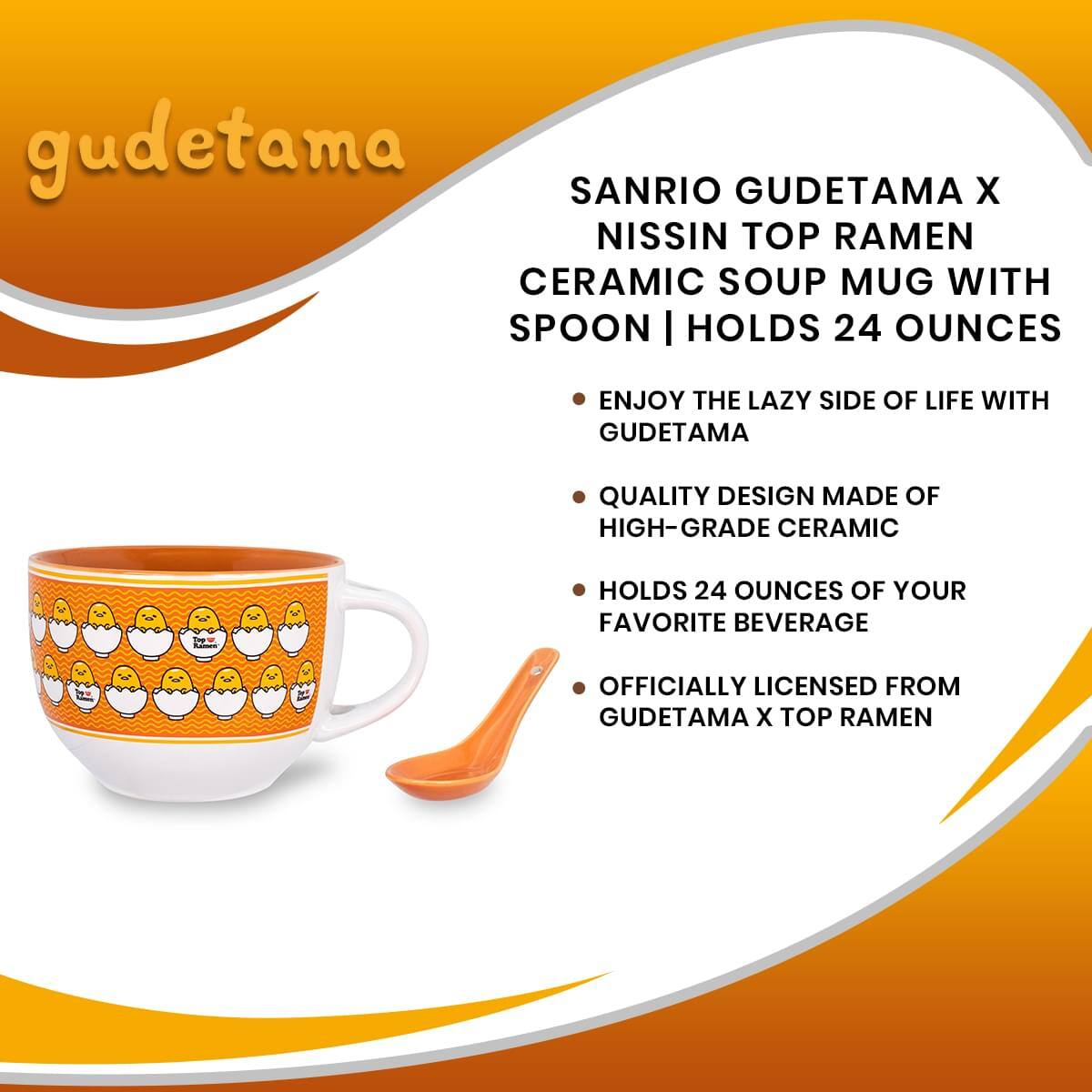 gudetama

SANRIO GUDETAMA X NISSIN TOP RAMEN CERAMIC SOUP MUG WITH SPOON | HOLDS 24 OUNCES

- ENJOY THE LAZY SIDE OF LIFE WITH GUDETAMA
- QUALITY DESIGN MADE OF HIGH-GRADE CERAMIC
- HOLDS 24 OUNCES OF YOUR FAVORITE BEVERAGE
- OFFICIALLY LICENSED FROM GUDETAMA X TOP RAMEN
