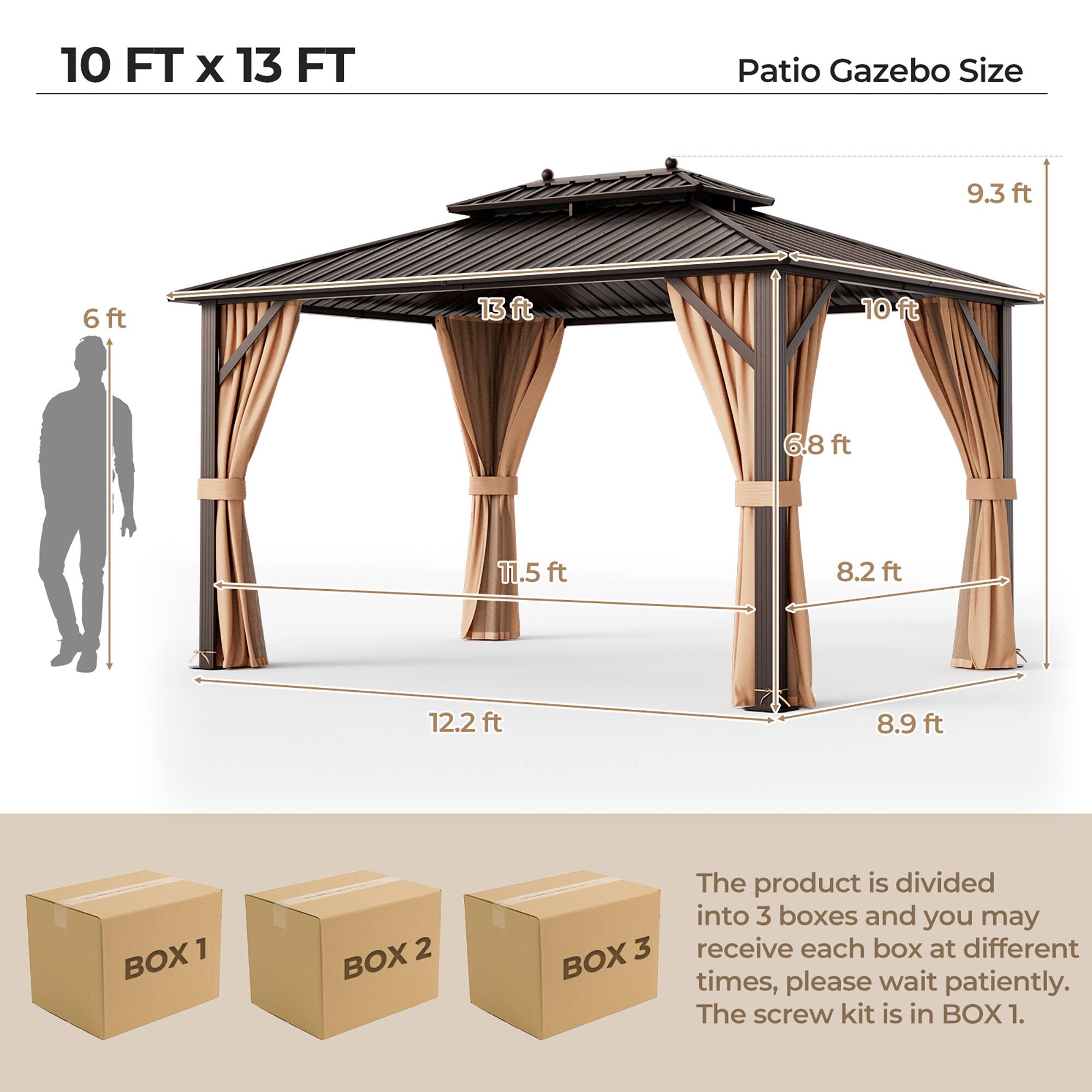 10 FT x 13 FT Patio Gazebo Size

- 9.3 ft
- 13 ft
- 6 ft
- 10 ft
- 6.8 ft
- 11.5 ft
- 8.2 ft
- 12.2 ft
- 8.9 ft

BOX 1 BOX 2 BOX 3

The product is divided into 3 boxes and you may receive each box at different times, please wait patiently. The screw kit is in BOX 1.