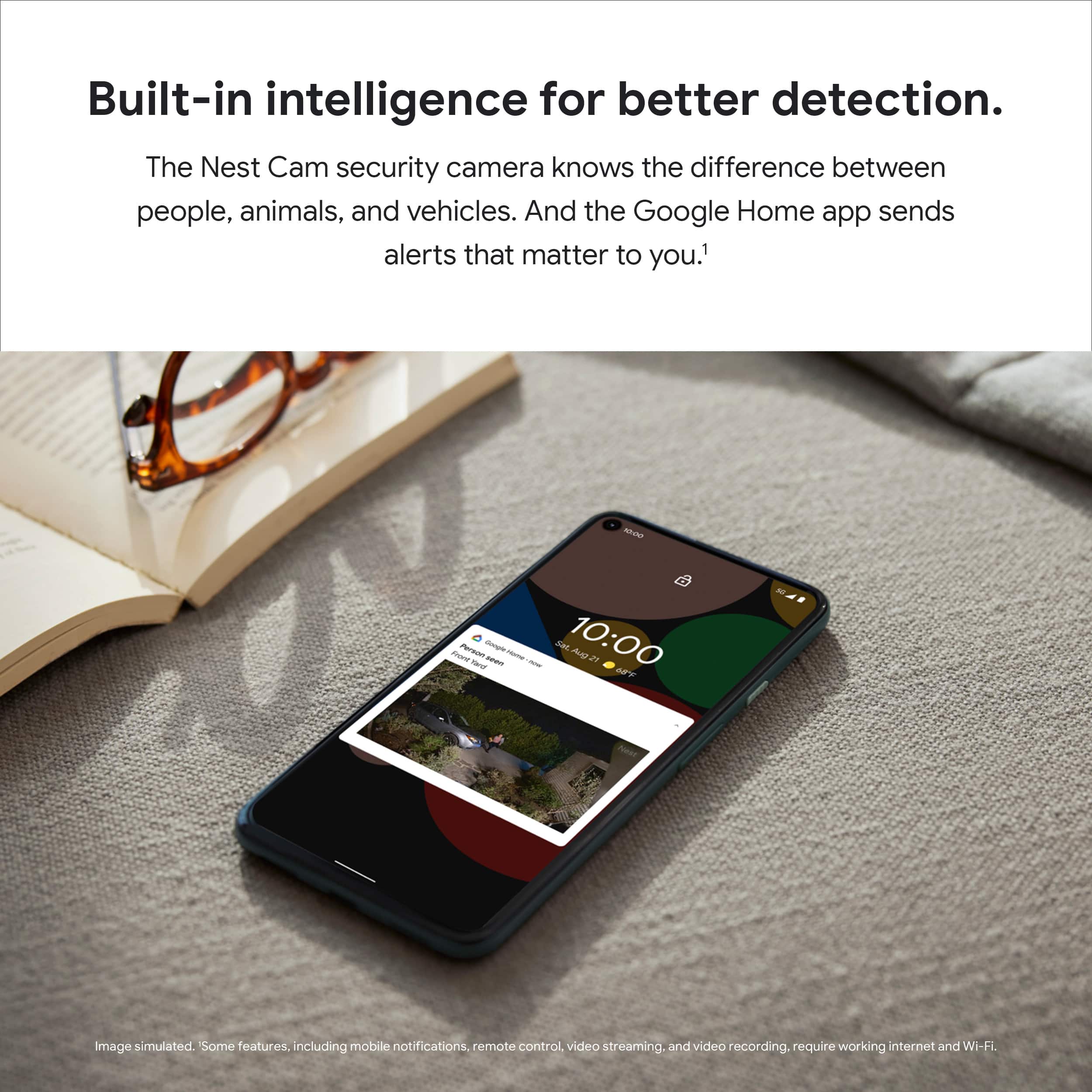 Built-in intelligence for better detection. The Nest Cam security camera knows the difference between people, animals, and vehicles. And the Google Home app sends alerts that matter to you.