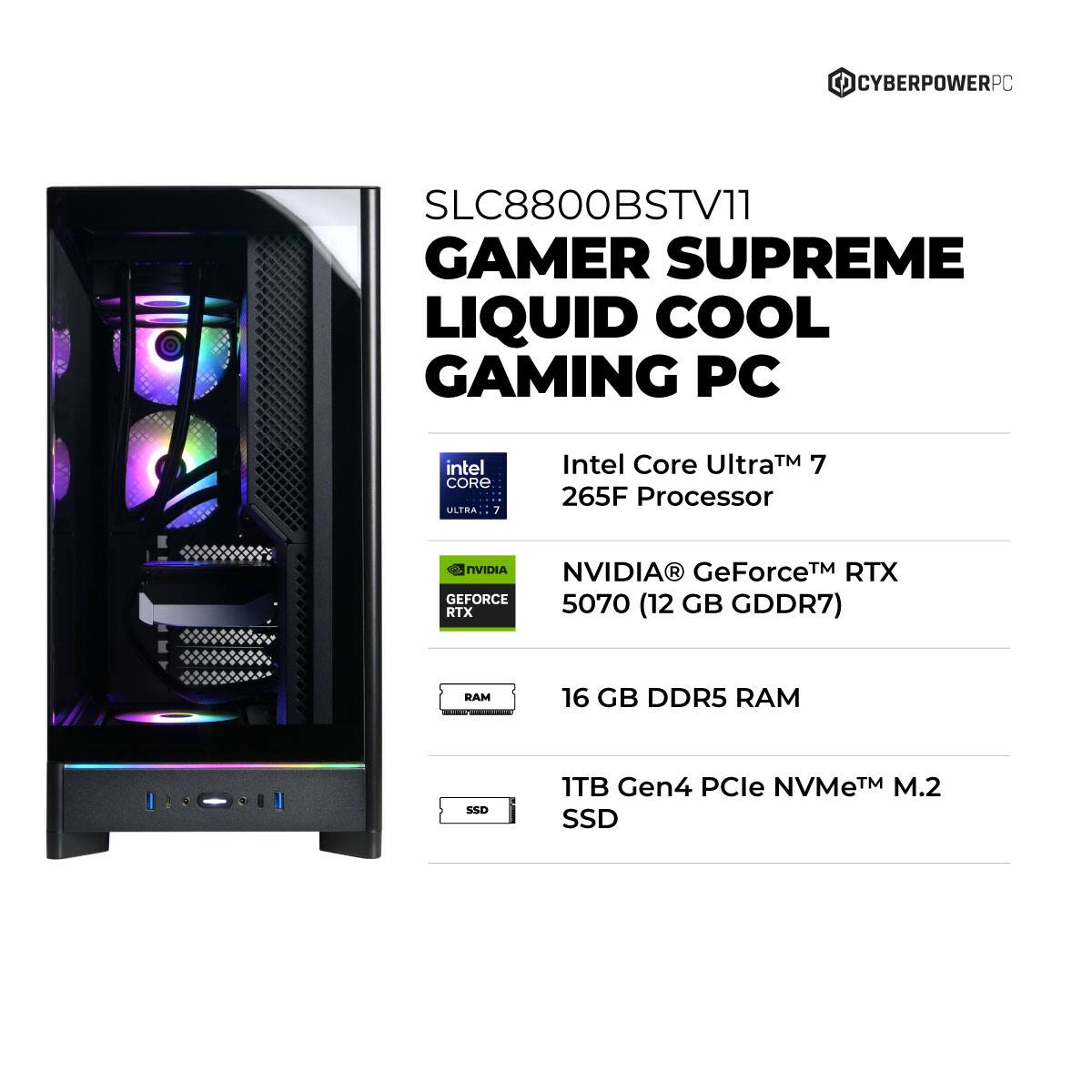 CYBERPOWERPC SLC8800BSTV11 GAMER SUPREME LIQUID COOL GAMING PC  
Intel Core Ultra™ 7 265F Processor  
NVIDIA® GeForce™ RTX 5070 (12 GB GDDR7)  
16 GB DDR5 RAM  
1TB Gen4 PCIe NVMe™ M.2 SSD