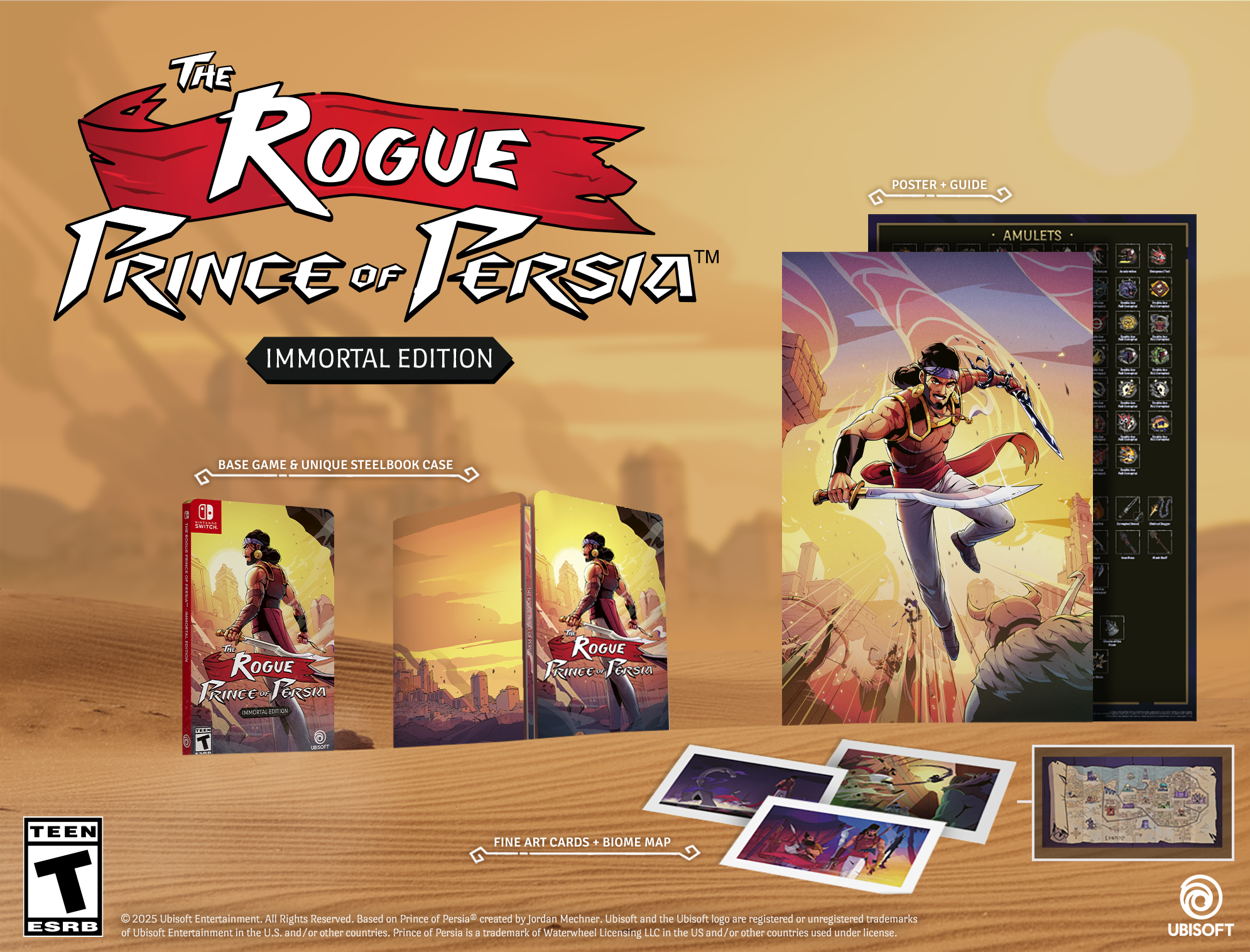 **The Rogue Prince of Persia™ Immortal Edition**

- **Base Game & Unique Steelbook Case**
- **Poster + Guide**
- **Amulets**
- **Fine Art Cards + Biome Map**

**TEEN**  
ESRB

© 2025 Ubisoft Entertainment. All Rights Reserved. Based on Prince of Persia® created by Jordan Mechner. Ubisoft and the Ubisoft logo are registered or unregistered trademarks of Ubisoft Entertainment in the U.S. and/or other countries. Prince of Persia is a trademark of Waterwheel Licensing LLC in the US and/or other countries used under license.

UBISOFT