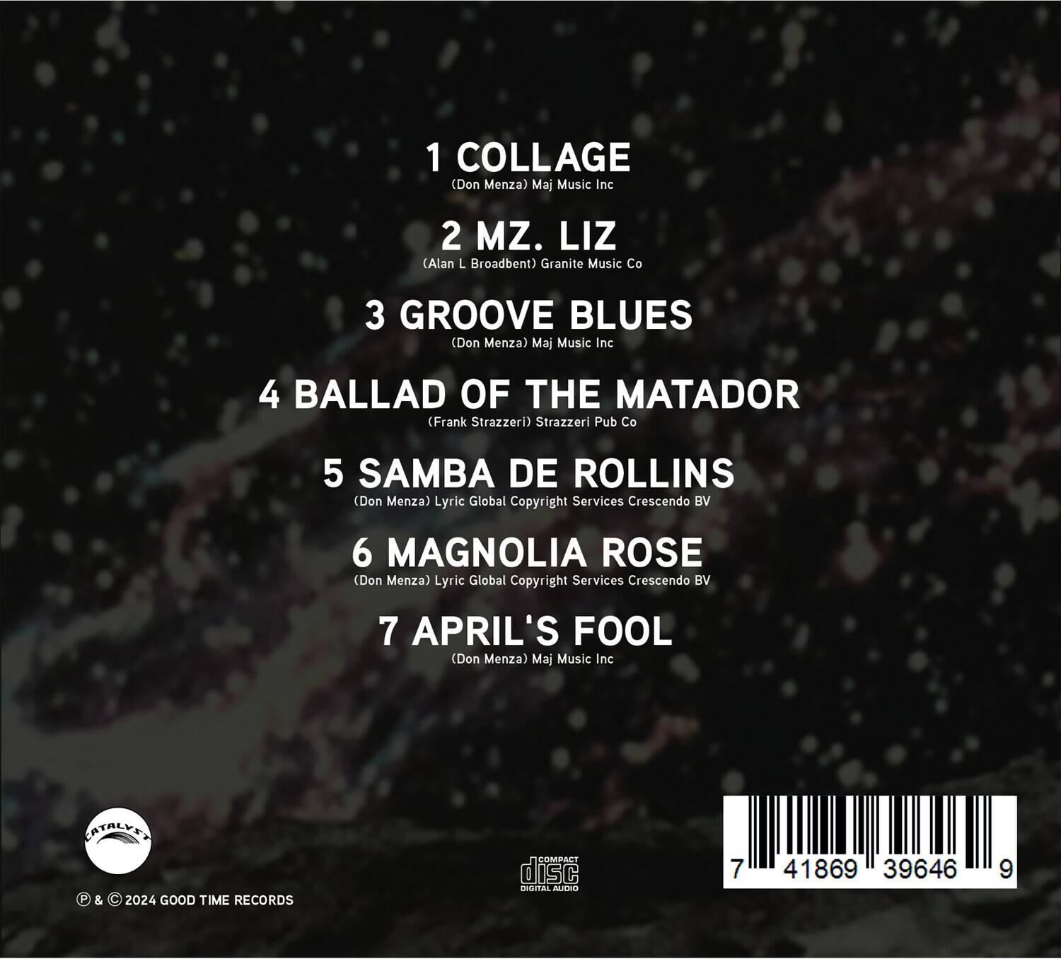 1. COLLAGE  
   (Don Menza) Maj Music Inc

2. MZ. LIZ  
   (Alan L. Broadbent) Granite Music Co

3. GROOVE BLUES  
   (Don Menza) Maj Music Inc

4. BALLAD OF THE MATADOR  
   (Frank Strazzeri) Strazzeri Pub Co

5. SAMBA DE ROLLINS  
   (Don Menza) Lyric Global Copyright Services Crescendo BV

6. MAGNOLIA ROSE  
   (Don Menza) Lyric Global Copyright Services Crescendo BV

7. APRIL'S FOOL  
   (Don Menza) Maj Music Inc

© & © 2024 GOOD TIME RECORDS

CATALYST

DIGITAL AUDIO

7 41869 39646 9