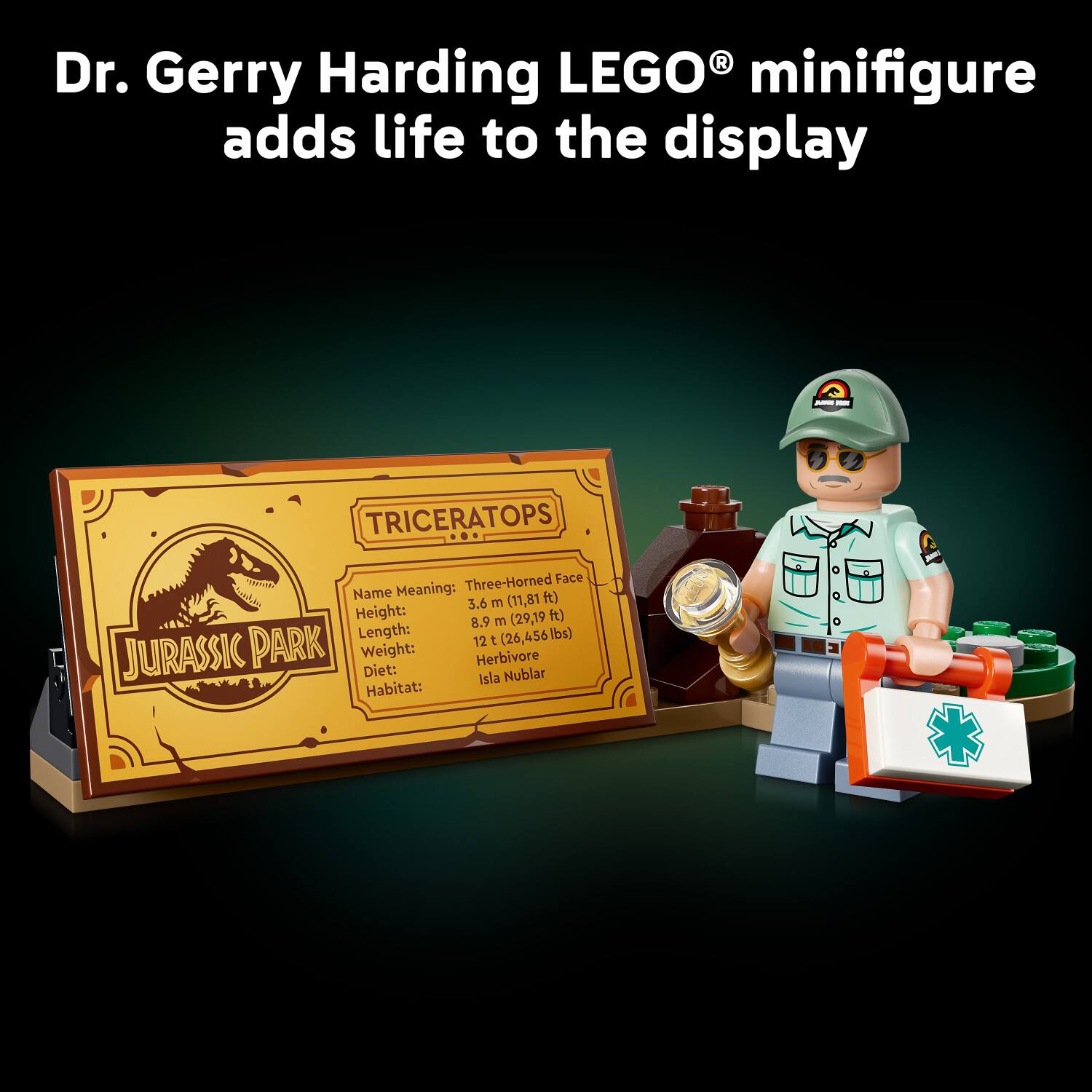 Dr. Gerry Harding LEGO® minifigure adds life to the display

TRICERATOPS
Three-Horned Face

Name Meaning: 
Height: 3.6 m (11.81 ft)
Length: 8.9 m (29.19 ft)
Weight: 12 t (26,456 lbs)
Diet: Herbivore
Habitat: Isla Nublar
