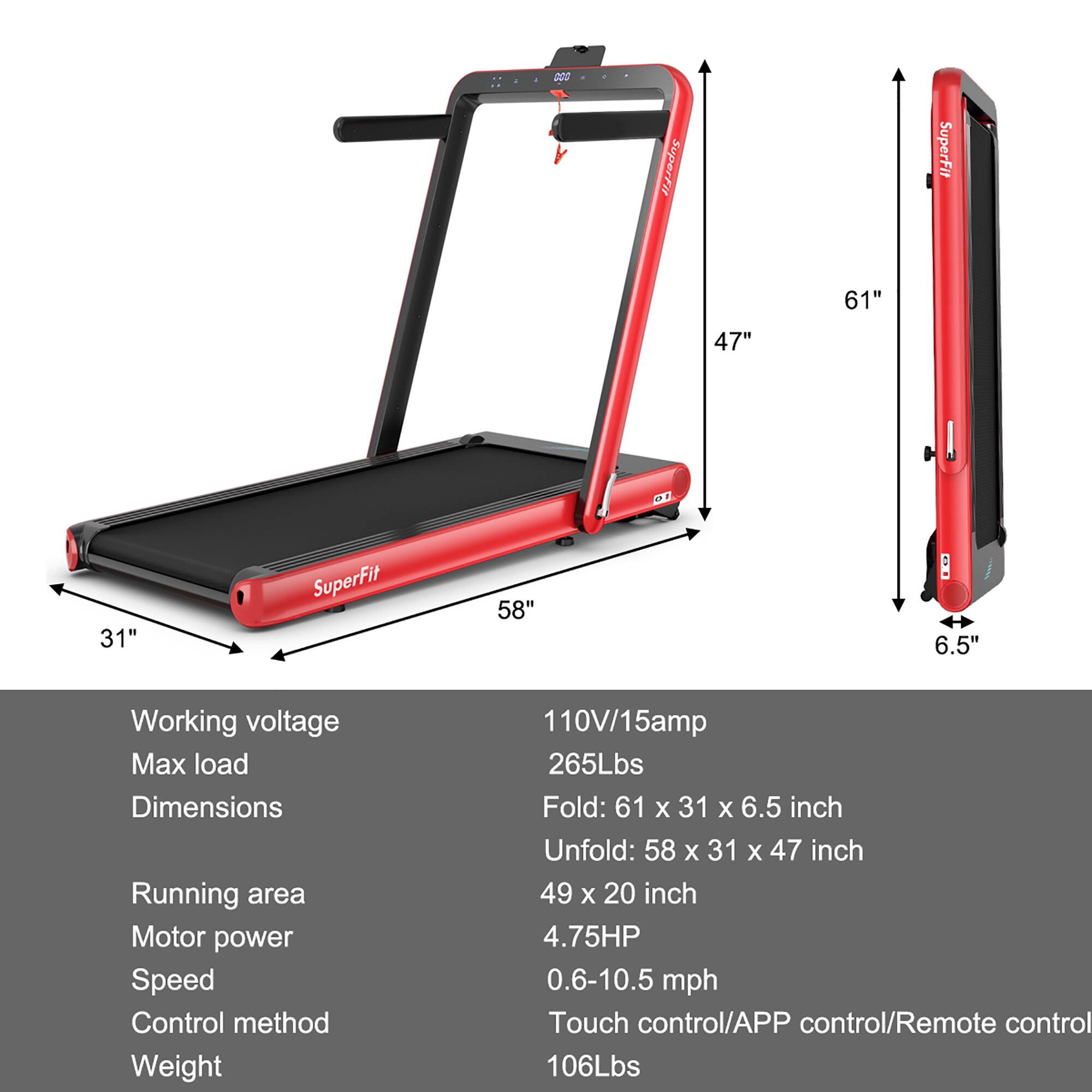 SuperFit 61" 47" 31" SuperFit 58" 6.5" Working voltage Max load Dimensions Running area Motor power Speed Control method Weight 110V/15amp 265Lbs Fold: 61 X 31 x 6.5 inch Unfold: 58 x 31 x 47 inch 49 x 20 inch 4.75HP 0.6-10.5 mph Touch control/APP control/Remote control 106Lbs