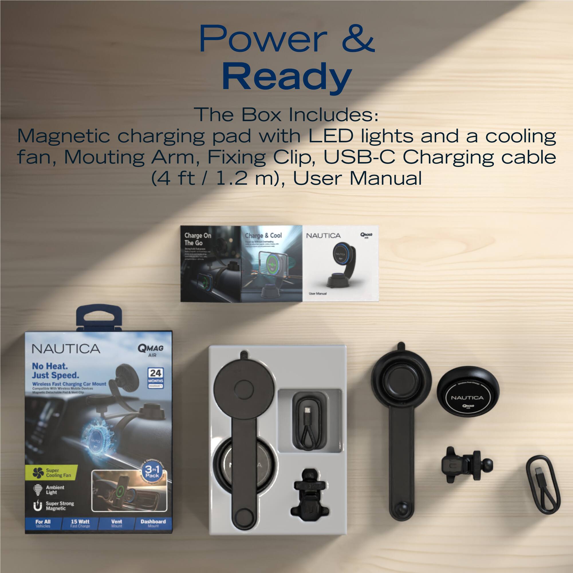 Power & Ready

The Box Includes:  
Magnetic charging pad with LED lights and a cooling fan, Mounting Arm, Fixing Clip, USB-C Charging cable (4 ft / 1.2 m), User Manual

Charge On The Go  
Charge & Cool

NAUTICA  
No Heat. Just Speed.  
Wireless Charging Car Mount

QMAG  
24  
Super Cooling Fan  
3-1 Pack  
Ambient Light  
Super Strong Magnetic  
For All  
15 Watt  
Vent  
Dashboard