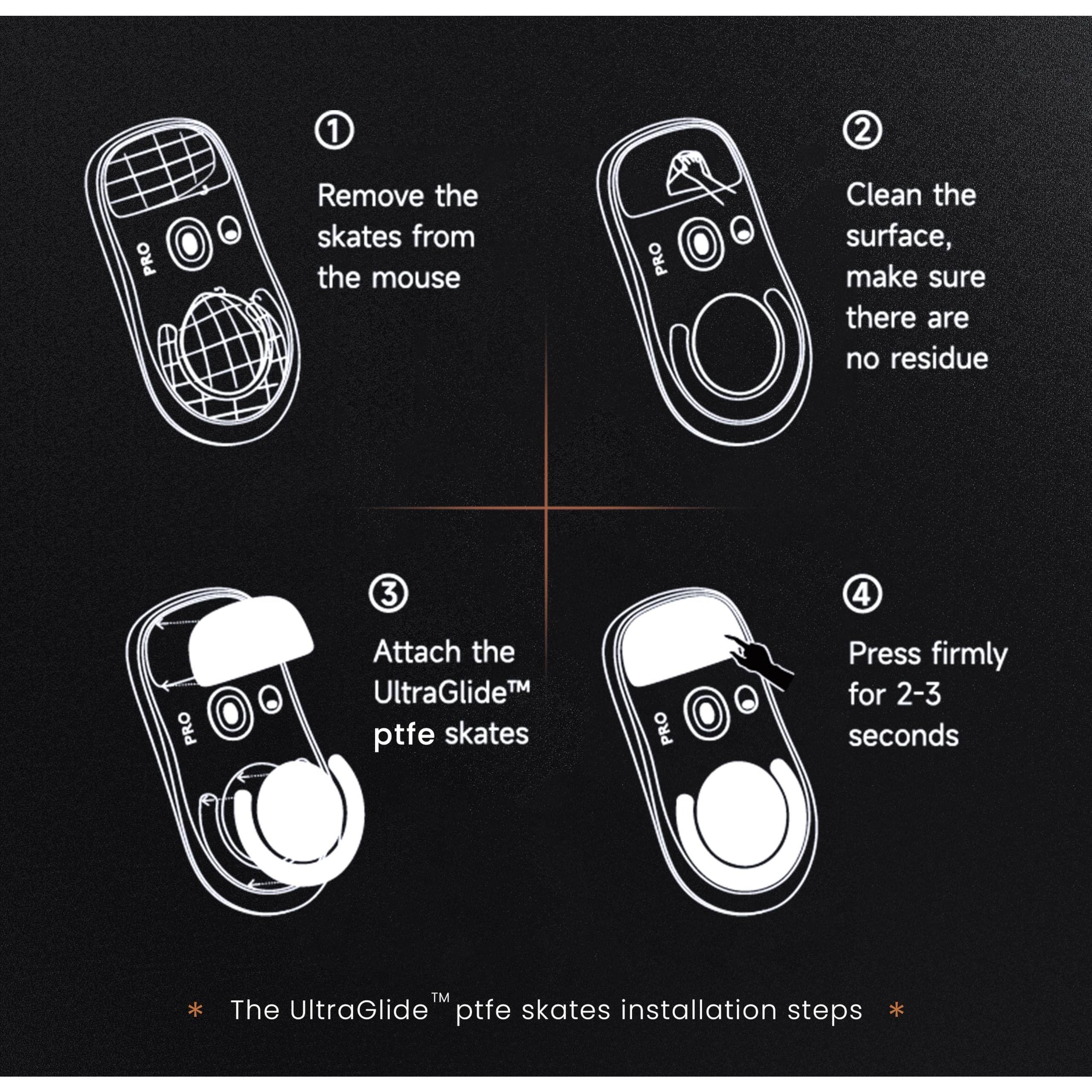1. Remove the skates from the mouse

2. Clean the surface, make sure there are no residue

3. Attach the UltraGlide™ ptfé skates

4. Press firmly for 2-3 seconds

* The UltraGlide™ ptfé skates installation steps *