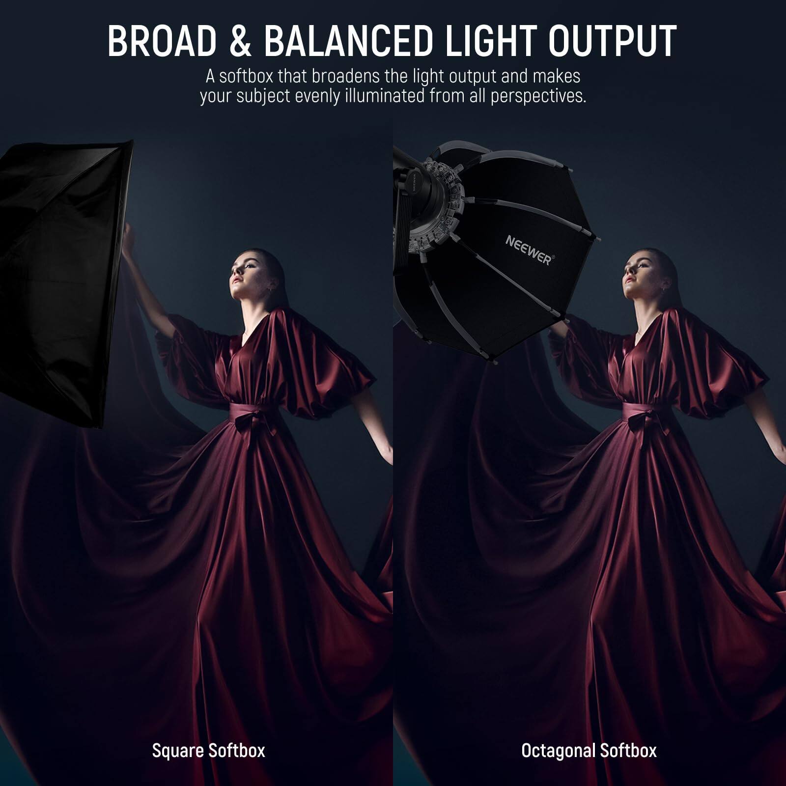 BROAD & BALANCED LIGHT OUTPUT  
A softbox that broadens the light output and makes your subject evenly illuminated from all perspectives.  

NEEWER  
Square Softbox  
Octagonal Softbox