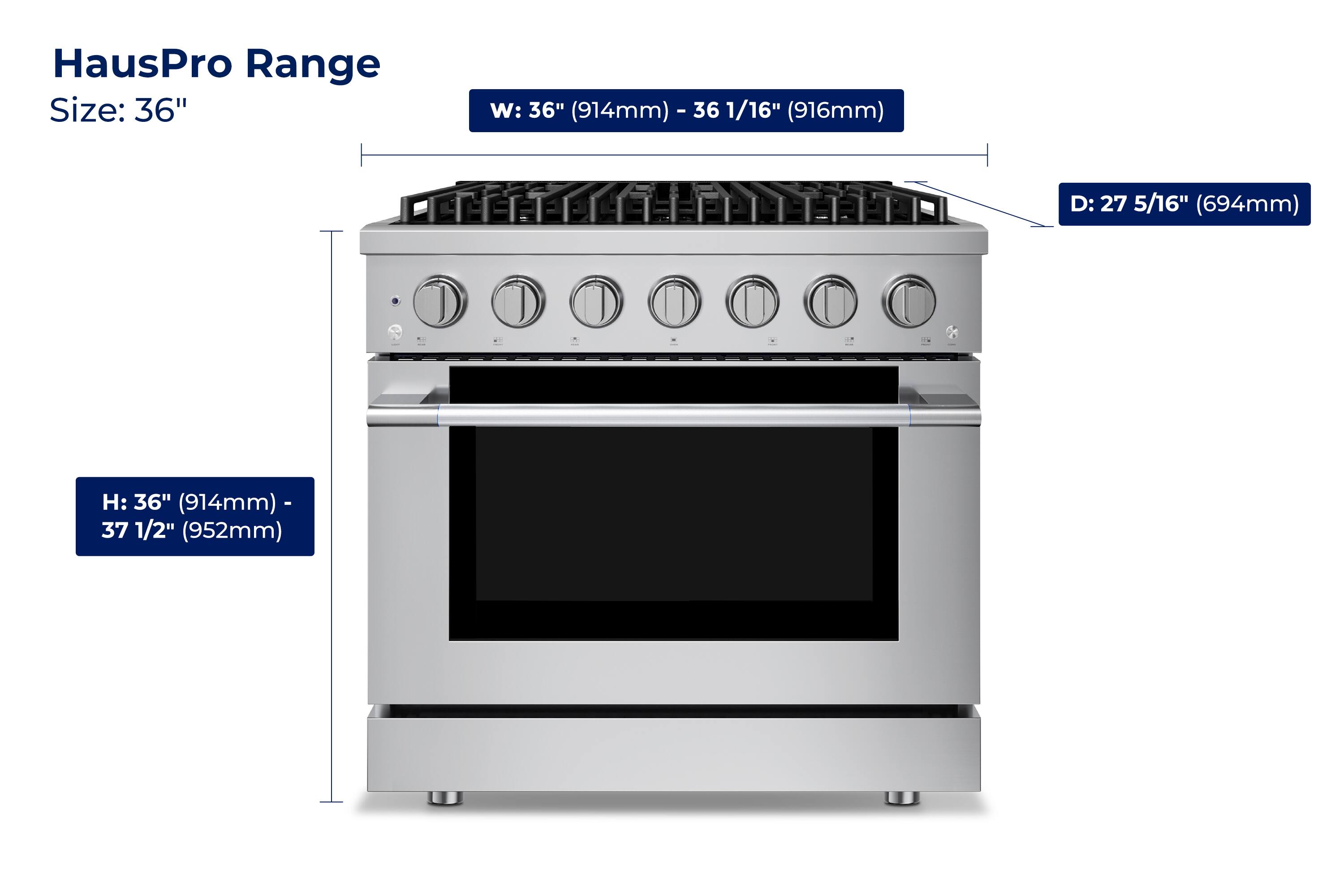 HausPro Range  
Size: 36"  
W: 36" (914mm) - 36 1/16" (916mm)  
D: 27 5/16" (694mm)  
H: 36" (914mm) - 37 1/2" (952mm)