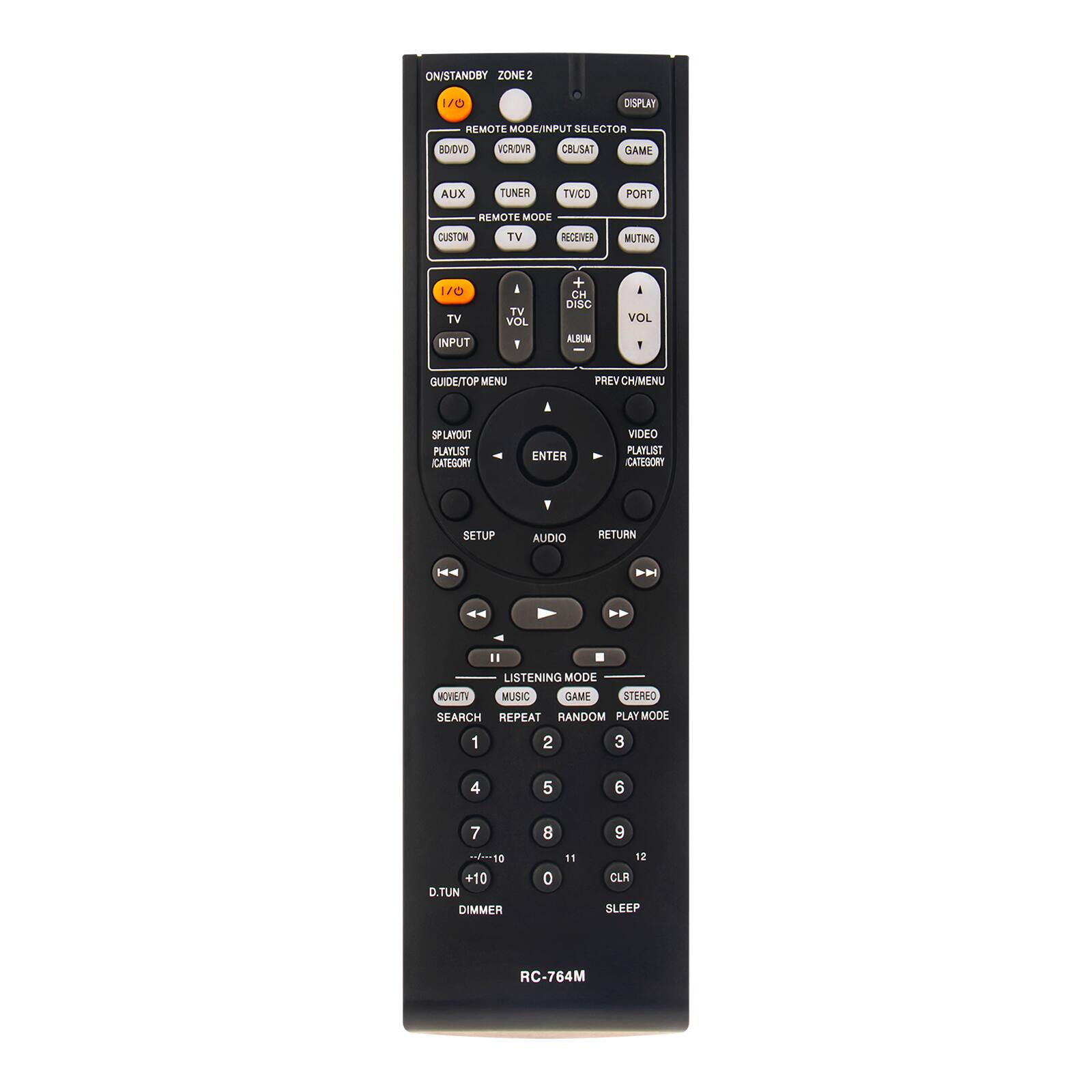 ON/STANDBY ZONE2  
1/0  
DISPLAY  
REMOTE MODE/INPUT SELECTOR  
BD/DVD  
VCR/DVR  
COLISAT  
GAME  
AUX  
TUNER  
TV/CD  
PORT  
REMOTE MODE  
CUSTOM  
TV  
RECEIVER  
MUTING  
1/0 TV INPUT  
TV VOL  
+ CH DISC ALBUM  
VOL -  
GUIDE/TOP MENU  
PREV CH/MENU  
SP LAYOUT PLAYLIST CATEGORY  
ENTER  
VIDEO PLAYLIST CATEGORY  
Y  
SETUP  
AUDIO  
RETURN  
LISTENING MODE MOVIE TV MUSIC GAME STEREO SEARCH REPEAT RANDOM PLAY MODE  
1  
2  
3  
4  
5  
6  
7 10 +10 D.TUN DIMMER  
8 0  
11  
9 12 CLR SLEEP  
RC-764M