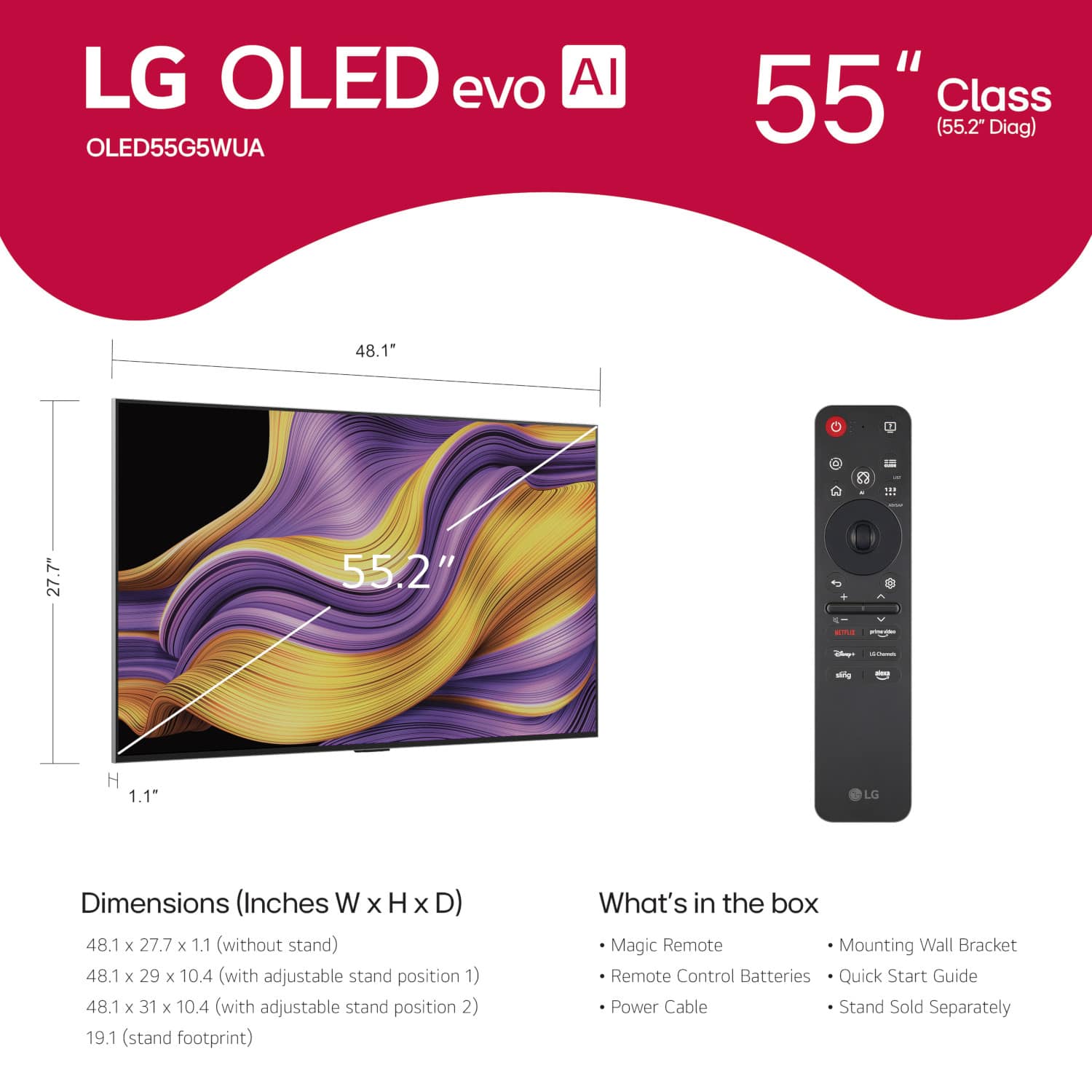 LG OLED evo AI OLED55G5WUA 55" Class (55.2" Diag) 48.1" 2 111 7" 27.7 55.2" --. -o - -l i mng H 1.1" LG Dimensions (Inches W x H X D) 48.1 x 27.7 x 1.1 (without stand) 48.1 x 29 x 10.4 (with adjustable stand position 1) 48.1 x 31 x 10.4 (with adjustable stand position 2) 19.1 (stand footprint) What's in the box Magic Remote Mounting Wall Bracket Remote Control Batteries Quick Start Guide Power Cable Stand Sold Separately