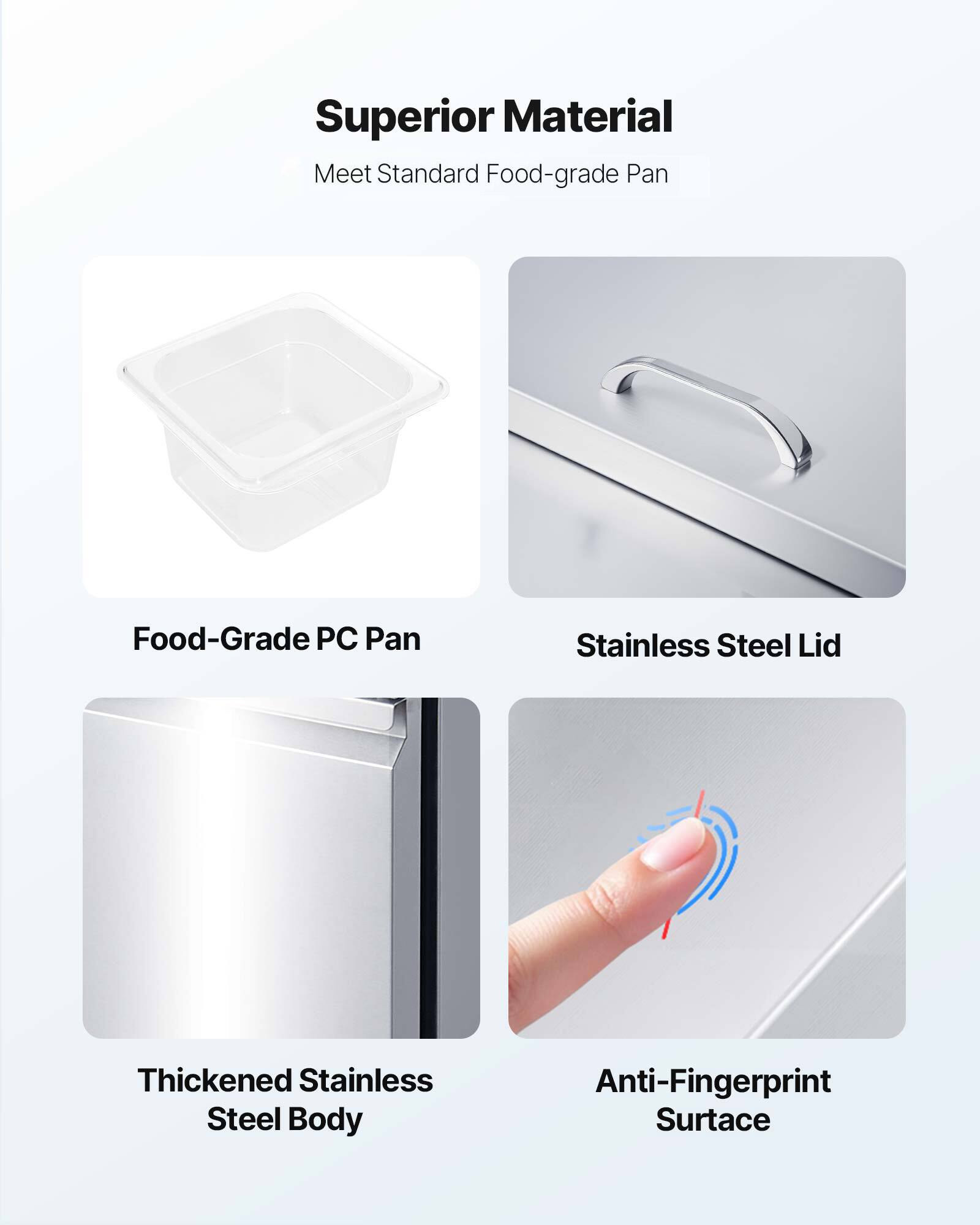 Superior Material  
Meet Standard Food-grade Pan  

Food-Grade PC Pan  
Stainless Steel Lid  
Thickened Stainless Steel Body  
Anti-Fingerprint Surface