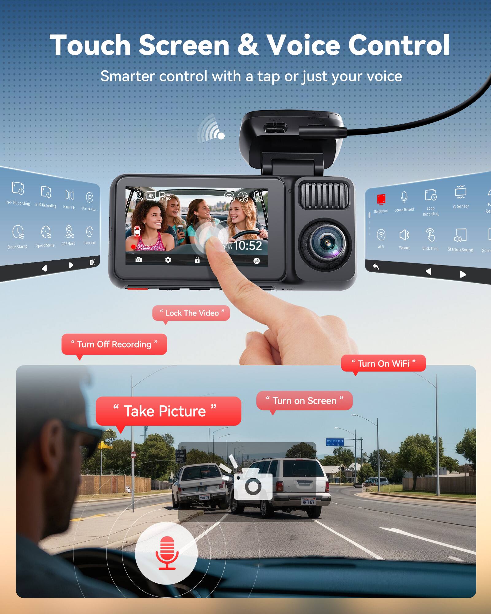 Touch Screen & Voice Control  
Smarter control with a tap or just your voice

In-F Recording  
In-R Recording  
You:  
6  
Beuziation Sound Record  
Loop Recording  
G-Sensor  
R Re  
Date Stamp  
Speed Stamp  
EPS.Stana  
Speed/Oal  
10:52  

Polume  
Click Tone  
Startup Sound  
Scre  
"Lock The Video"  
"Turn Off Recording"  
"Turn On WiFi"  
"Take Picture"  
"Turn on Screen"  

NO.15  
NEW