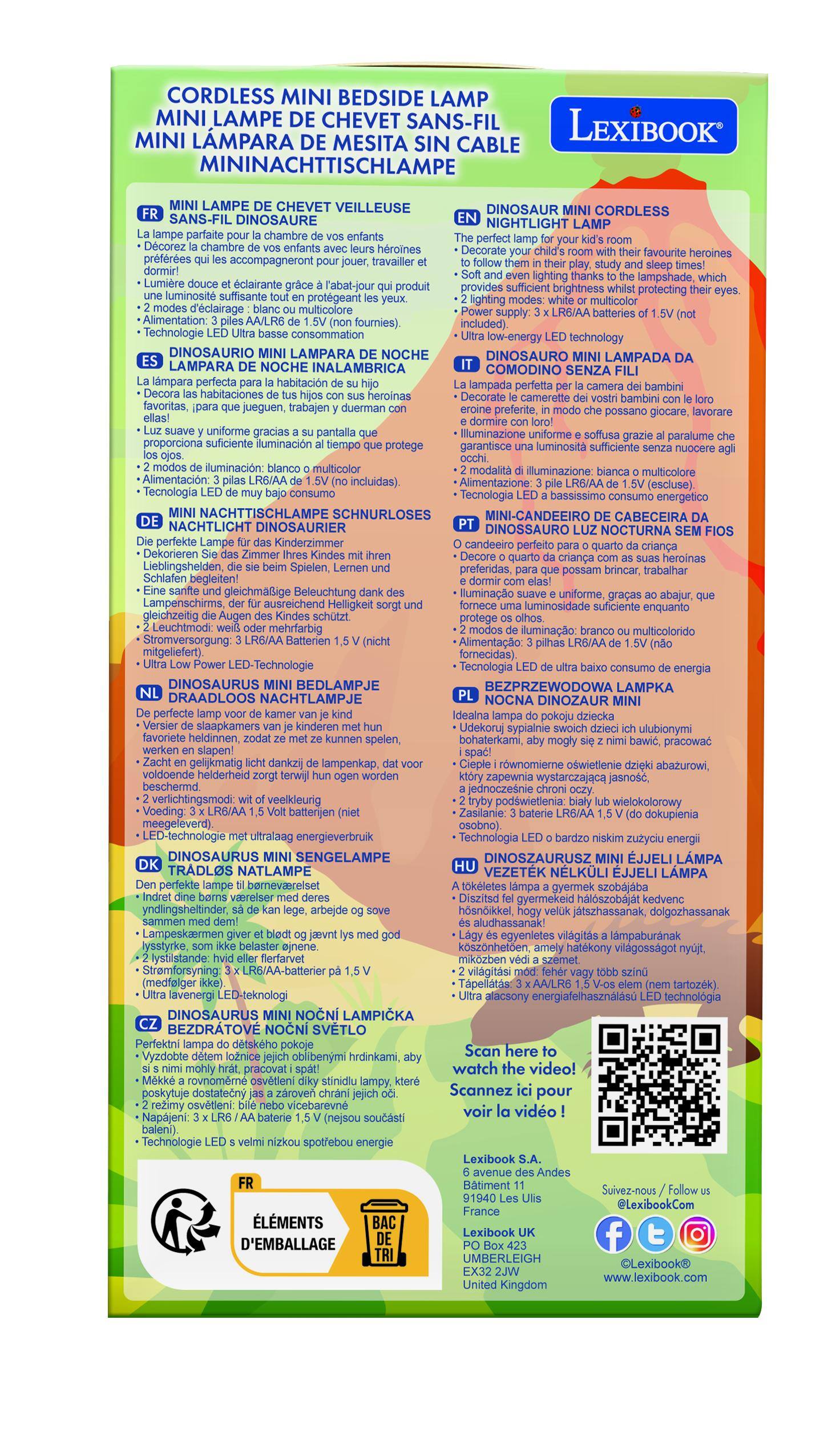 CORDLESS MINI BEDSIDE LAMP  
MINI LAMPE DE CHEVET SANS-FIL  
LEXIBOOK  
MINI LAMPA DE MESITA SIN CABLE  
MININACHTTISCHLAMPE  
LAMPE CHEVET VEILLEUSE DINOSAUR  
CORDLESS SANS-FIL DINOSAURE  
NIGHTLIGHT LAMP  

MINI LAMPE DE CHEVET VEILLEUSE  
La lampe parfaite pour la chambre de vos enfants  
- Décorez la chambre de vos enfants avec leurs héroïnes préférées  
- Les accompagnent dans leurs jeux, études et sommeil  
- Une lumière douce et éclairante grâce à l'abat-jour qui produit une luminosité suffisante tout en protégeant leurs yeux  
- 2 modes d'éclairage : blanc ou multicolore  
- Alimentation : 3 piles AA/LR6 de 1.5V (non fournies)  
- Technologie LED ultra basse consommation  

MINI LAMPA DE NOCHE INALÁMBRICA  
La lámpara perfecta para la habitación de tus hijos
