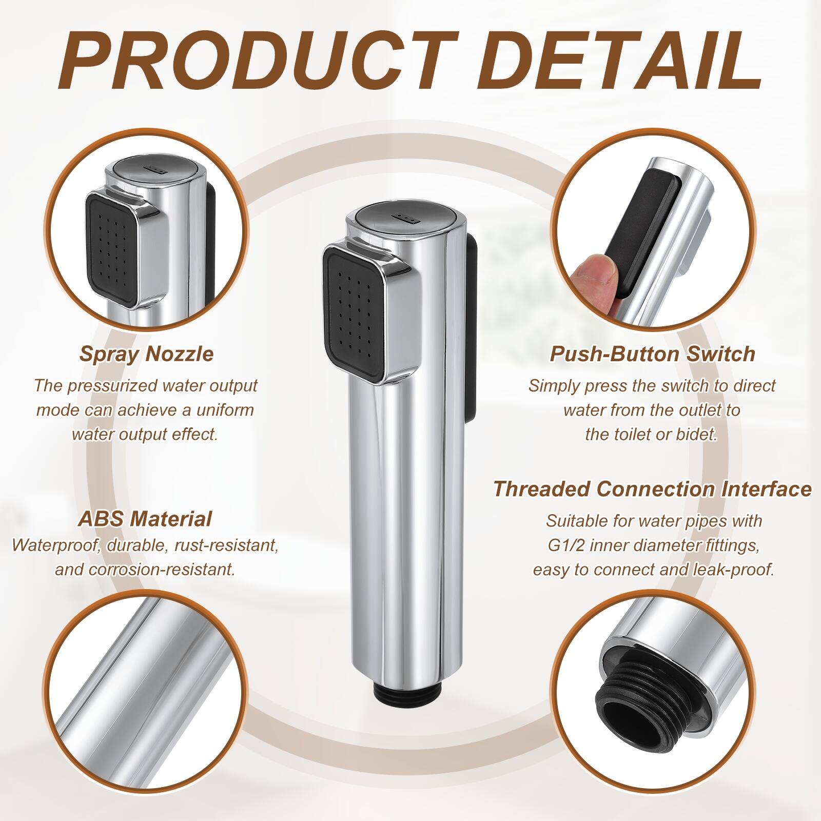 PRODUCT DETAIL

Spray Nozzle
The pressurized water output mode can achieve a uniform water output effect.

Push-Button Switch
Simply press the switch to direct water from the outlet to the toilet or bidet.

ABS Material
Waterproof, durable, rust-resistant, and corrosion-resistant.

Threaded Connection Interface
Suitable for water pipes with G1/2 inner diameter fittings, easy to connect and leak-proof.