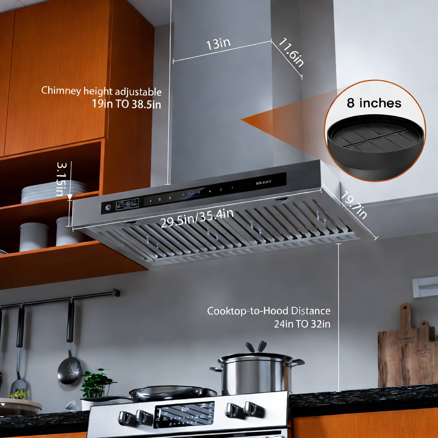 Chimney height adjustable 19in TO 38.5in  
13in  
11.6in  
8 inches  
3.15in  
29.5in/35.4in  
19.7in  
Cooktop-to-Hood Distance 24in TO 32in