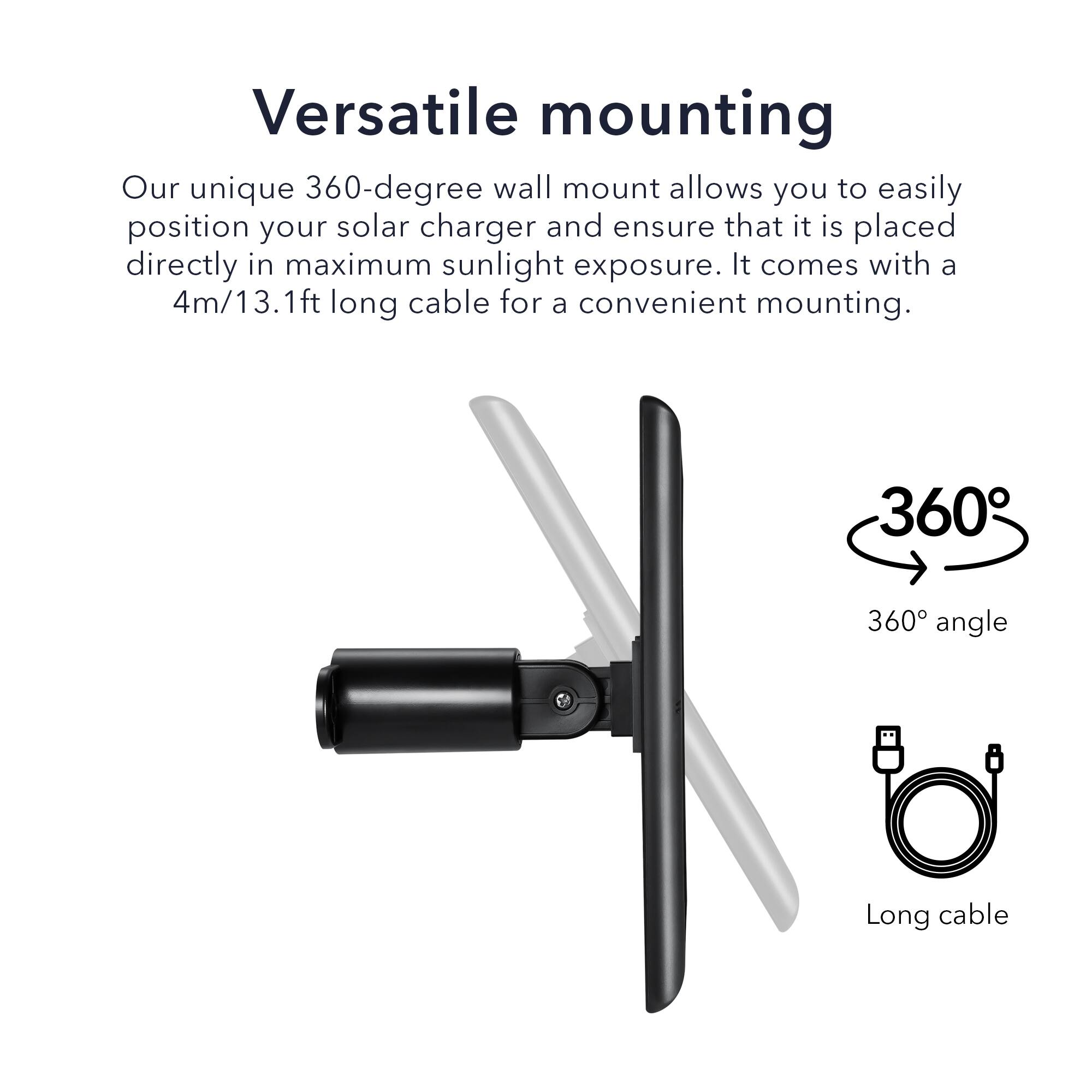 Versatile mounting

Our unique 360-degree wall mount allows you to easily position your solar charger and ensure that it is placed directly in maximum sunlight exposure. It comes with a 4m/13.1ft long cable for a convenient mounting.

360° angle

Long cable