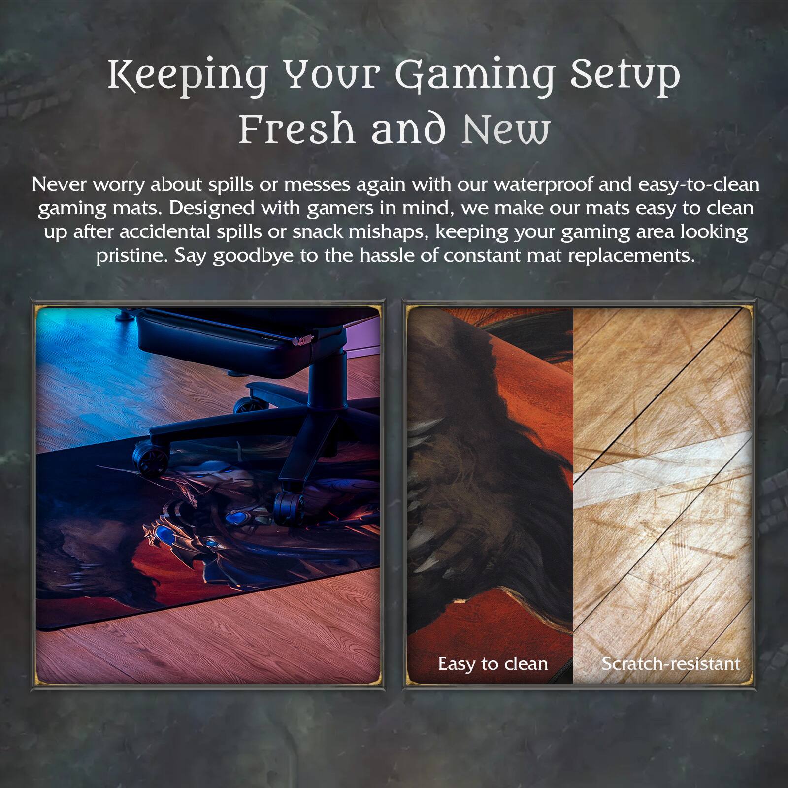 Keeping Your Gaming Setup Fresh and New

Never worry about spills or messes again with our waterproof and easy-to-clean gaming mats. Designed with gamers in mind, we make our mats easy to clean up after accidental spills or snack mishaps, keeping your gaming area looking pristine. Say goodbye to the hassle of constant mat replacements.

Easy to clean  
Scratch-resistant