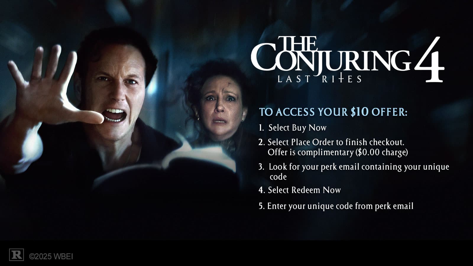 **THE CONJURING 4: LAST RITES**

**TO ACCESS YOUR $10 OFFER:**

1. Select Buy Now
2. Select Place Order to finish checkout. Offer is complimentary ($0.00 charge)
3. Look for your perk email containing your unique code
4. Select Redeem Now
5. Enter your unique code from perk email

©2025 WBEI