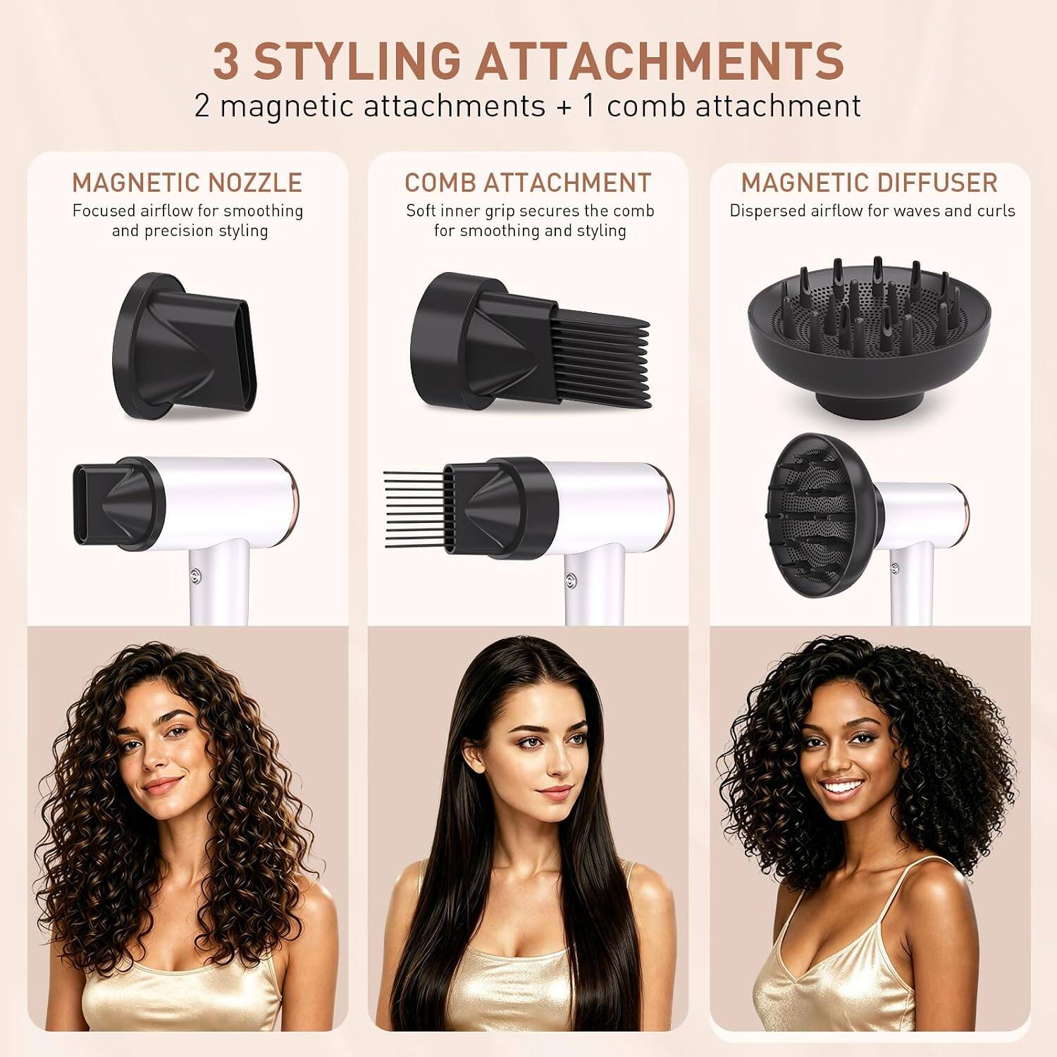 3 STYLING ATTACHMENTS  
2 magnetic attachments + 1 comb attachment

MAGNETIC NOZZLE  
Focused airflow for smoothing and precision styling

COMB ATTACHMENT  
Soft inner grip secures the comb  
Dispersed airflow for waves and curls for smoothing and styling

MAGNETIC DIFFUSER  
Dispersed airflow for waves and curls