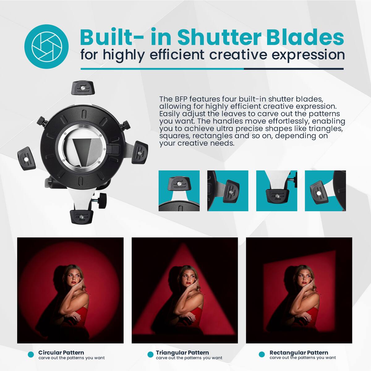 Built-in Shutter Blades for highly efficient creative expression

The BFP features four built-in shutter blades, allowing for highly efficient creative expression. Easily adjust the leaves to carve out the patterns you want. The handles move effortlessly, enabling you to achieve ultra precise shapes like triangles, squares, rectangles and so on, depending on your creative needs.

Circular Pattern carve out the patterns you want  
Triangular Pattern carve out the patterns you want  
Rectangular Pattern carve out the patterns you want