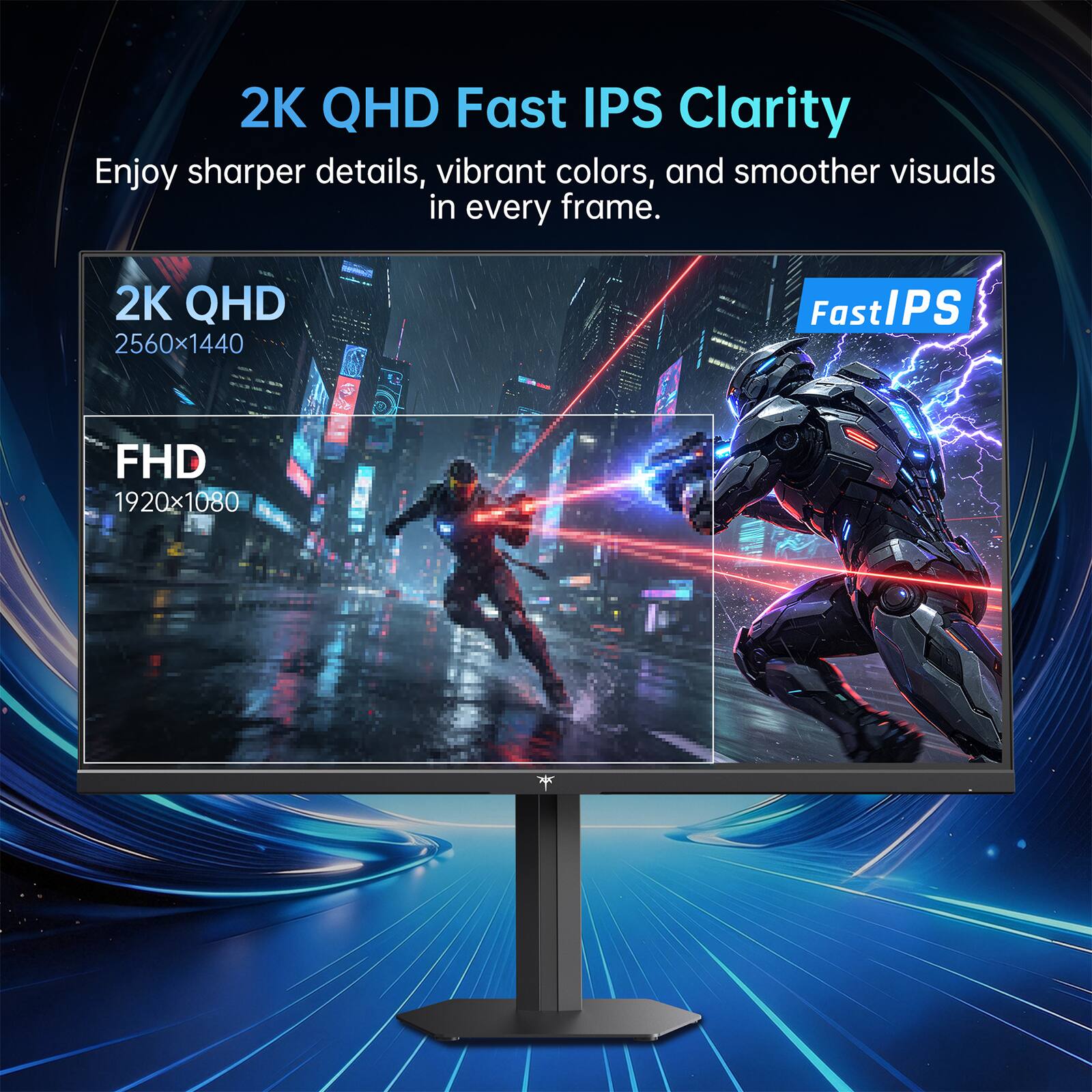 2K QHD Fast IPS Clarity  
Enjoy sharper details, vibrant colors, and smoother visuals in every frame.  
2K QHD 2560x1440  
Fast IPS  
FHD 1920x1080