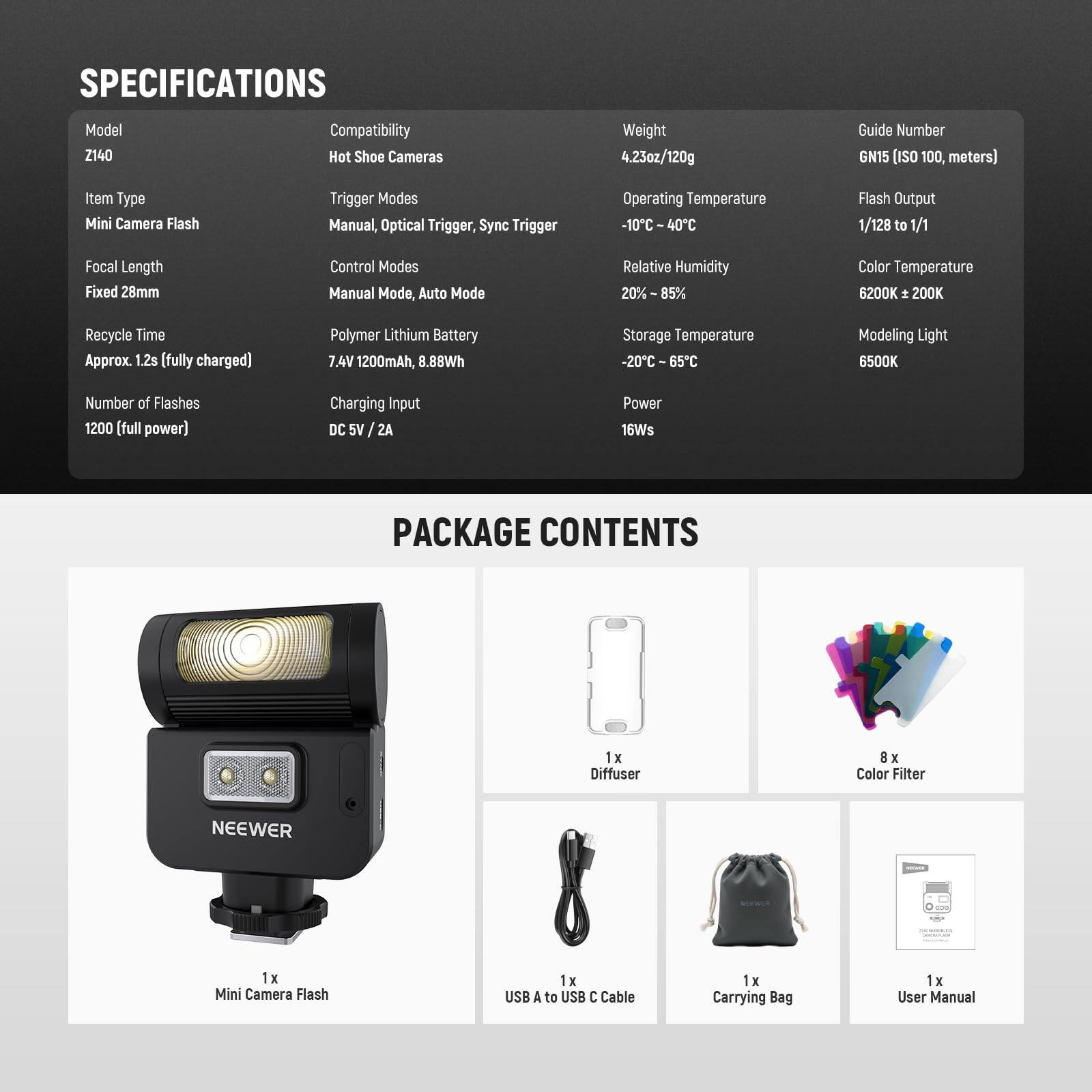 SPECIFICATIONS
Model Z140
Compatibility Hot Shoe Cameras
Weight 4.23oz/120g
Guide Number GN15 (ISO 100, meters)
Item Type Mini Camera Flash
Trigger Modes Manual, Optical Trigger, Sync Trigger
Operating Temperature -10C 40C
Flash Output 1/128 to 1/1
Focal Length Fixed 28mm
Control Modes Manual Mode, Auto Mode
Relative Humidity 20% 85%
Color Temperature 6200K  200K
Recycle Time Approx. 1.2s (fully charged)
Polymer Lithium Battery 7.4V 1200mAh, 8.88Wh
Storage Temperature -20C 65C
Modeling Light 6500K
Number of Flashes 1200 (full power)
Charging Input DC 5V 2A
Power 16Ws

PACKAGE CONTENTS
1x Diffuser
8 x Color Filter
1x Mini Camera Flash
1x USB A to USB C Cable
1x Carrying Bag
1x User Manual