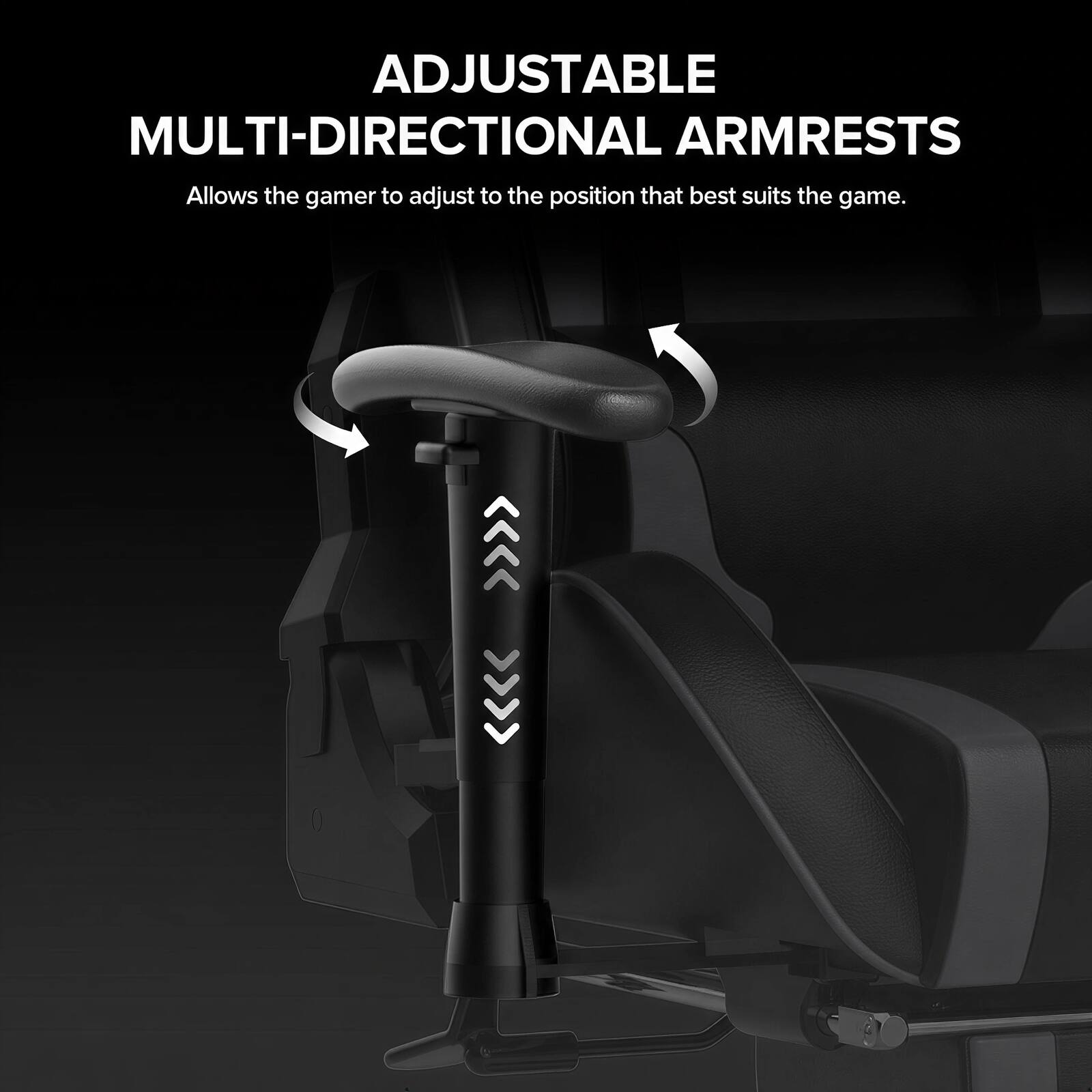 ADJUSTABLE MULTI-DIRECTIONAL ARMRESTS  
Allows the gamer to adjust to the position that best suits the game.