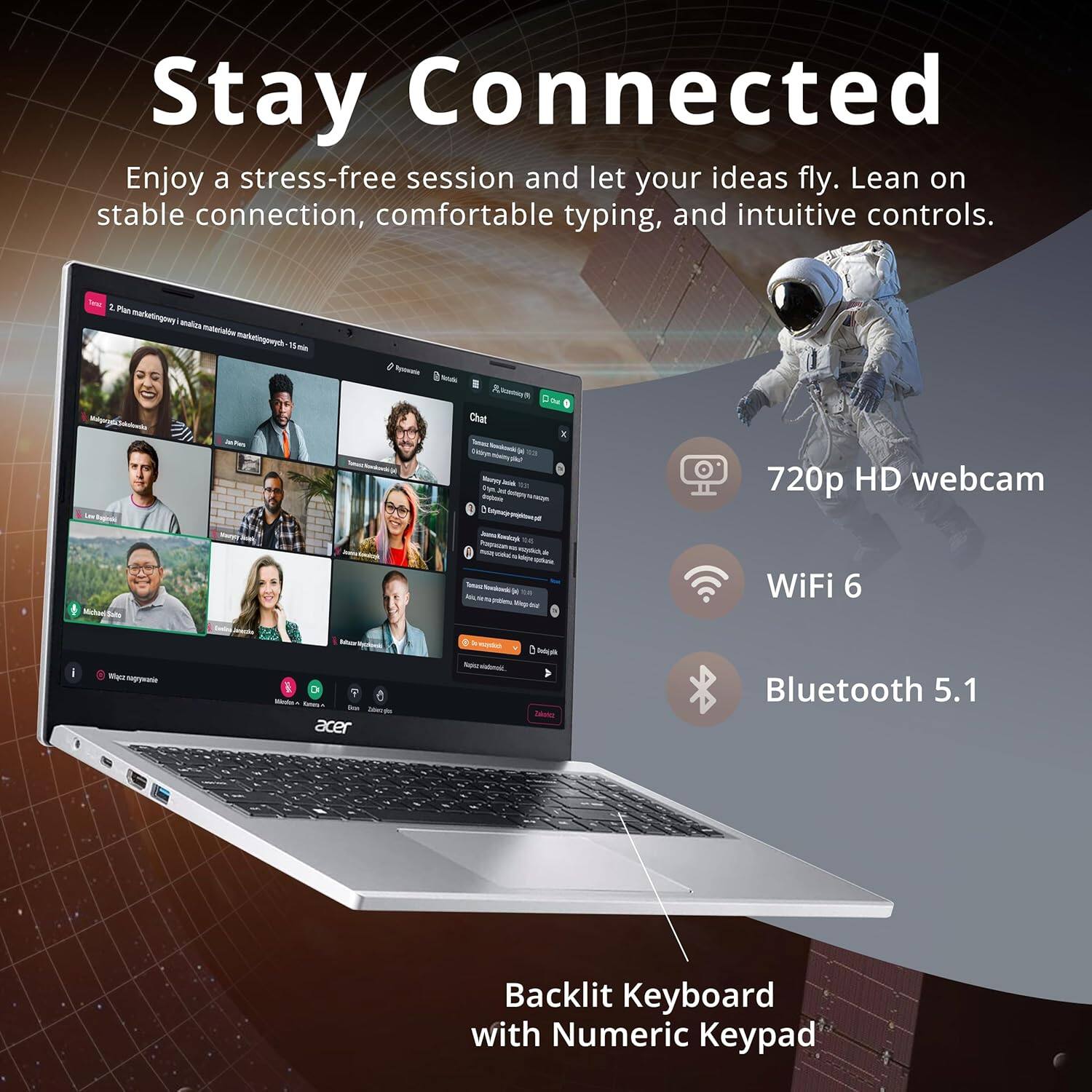 Stay Connected
Enjoy a stress-free session and let your ideas fly. Lean on stable connection, comfortable typing, and intuitive controls.

720p HD webcam
WiFi 6
Bluetooth 5.1
Backlit Keyboard with Numeric Keypad