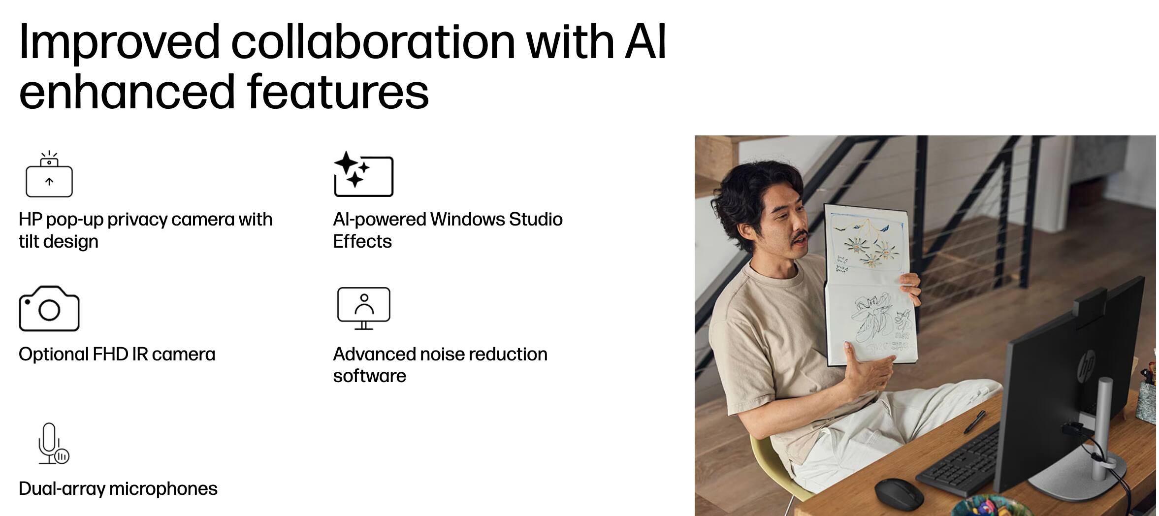 Improved collaboration with AI enhanced features

- HP pop-up privacy camera with tilt design
- AI-powered Windows Studio Effects
- Optional FHD IR camera
- Advanced noise reduction software
- Dual-array microphones