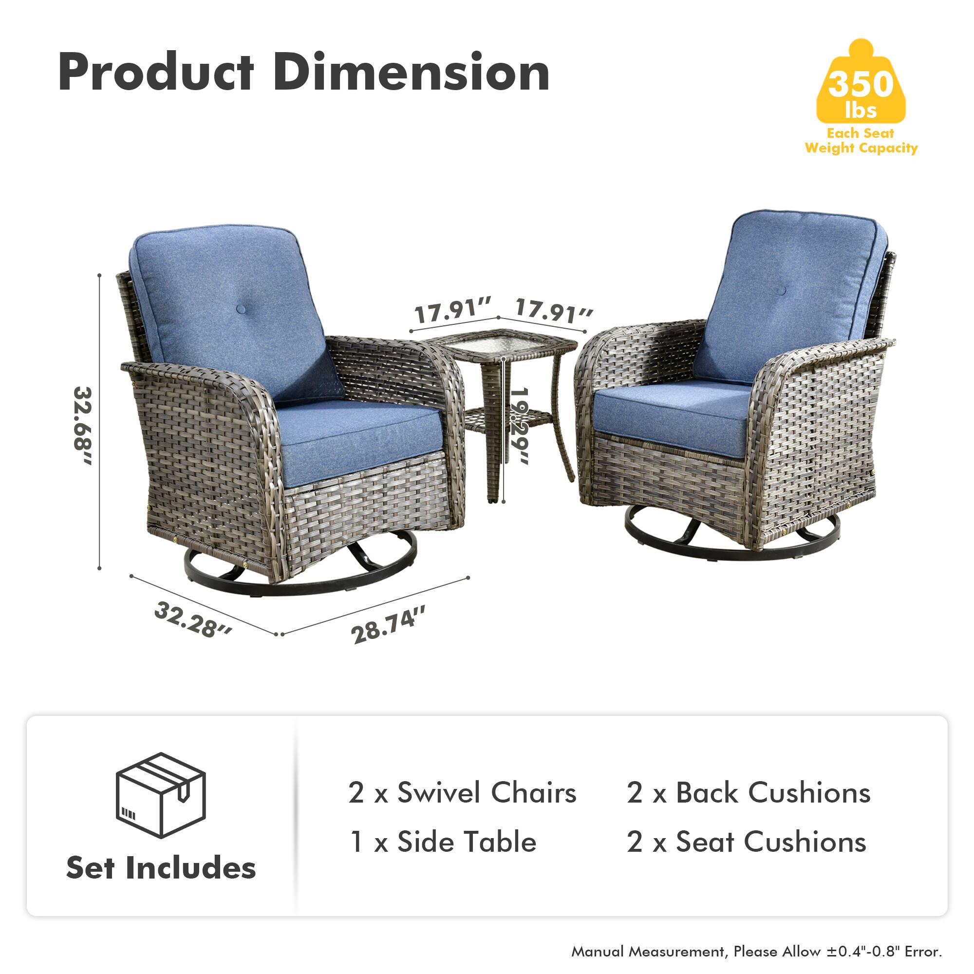 Product Dimension  
350 lbs Each Seat Weight Capacity  

Set Includes  
2 x Swivel Chairs  
1 x Side Table  
2 x Back Cushions  
2 x Seat Cushions  

Manual Measurement, Please Allow ±0.4"-0.8" Error.