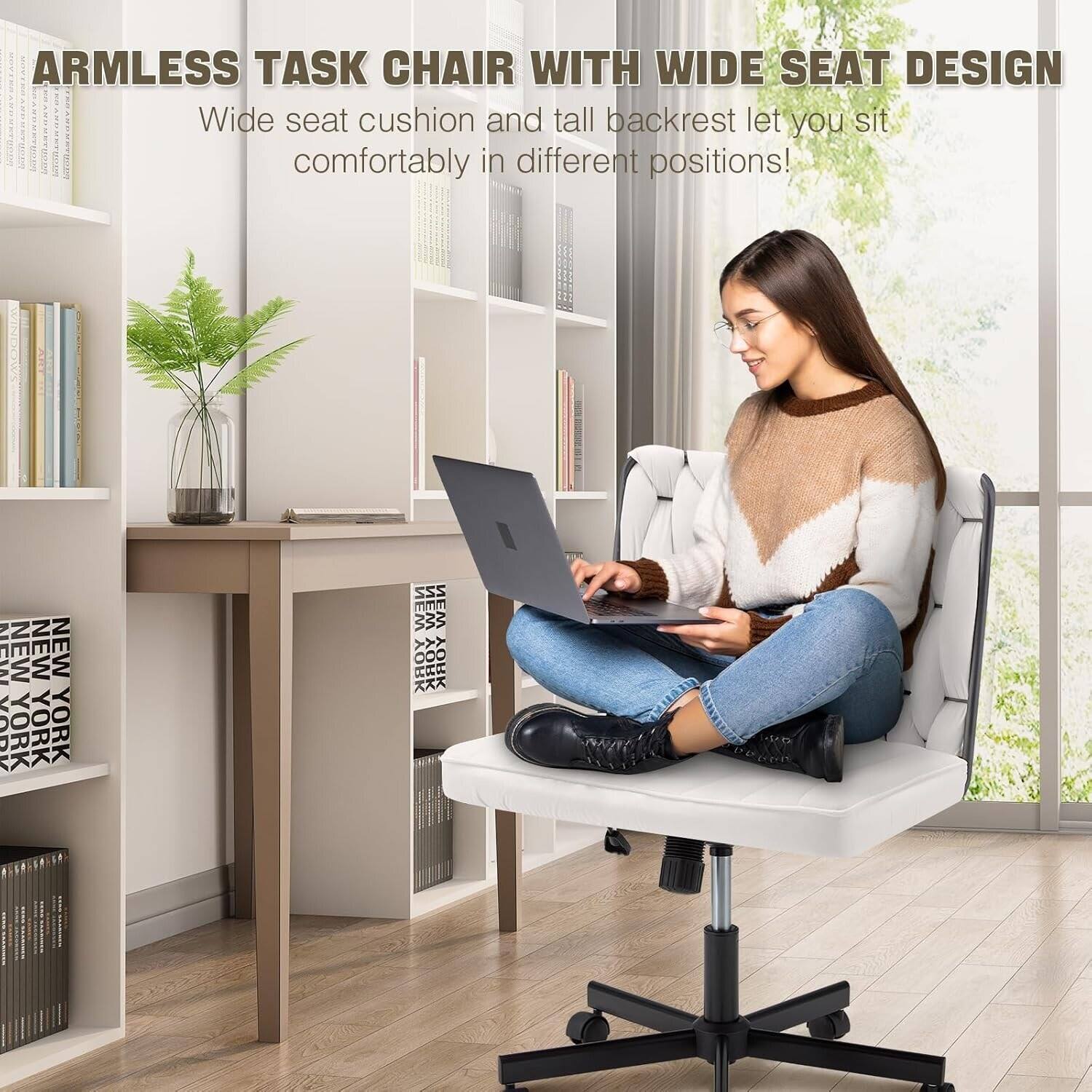 ARMLESS TASK CHAIR WITH WIDE SEAT DESIGN  
Wide seat cushion and tall backrest let you sit comfortably in different positions!