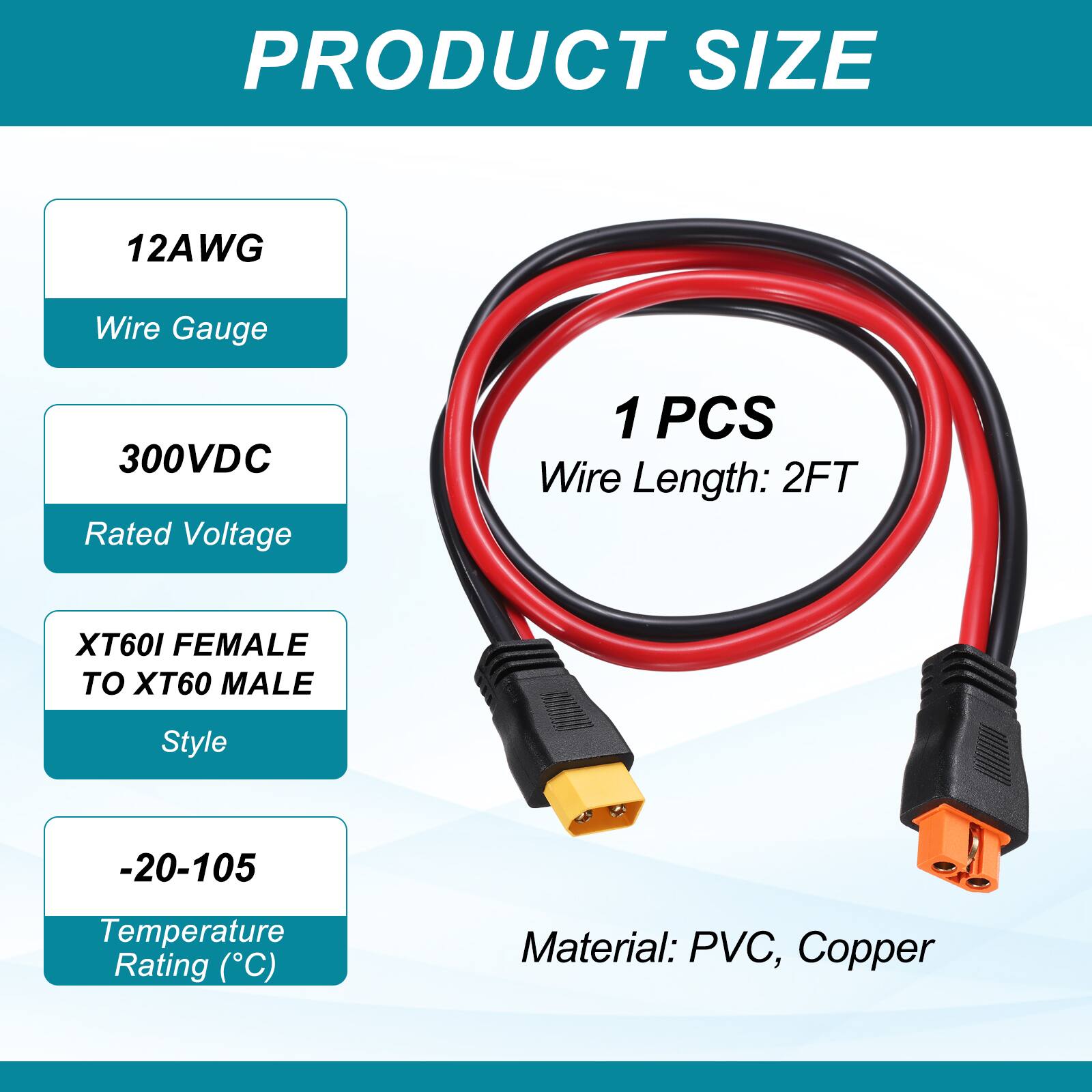 PRODUCT SIZE

12AWG Wire Gauge

300VDC Rated Voltage

1 PCS Wire Length: 2FT

XT60I FEMALE TO XT60 MALE Style

-20-105 Temperature Rating (°C)

Material: PVC, Copper