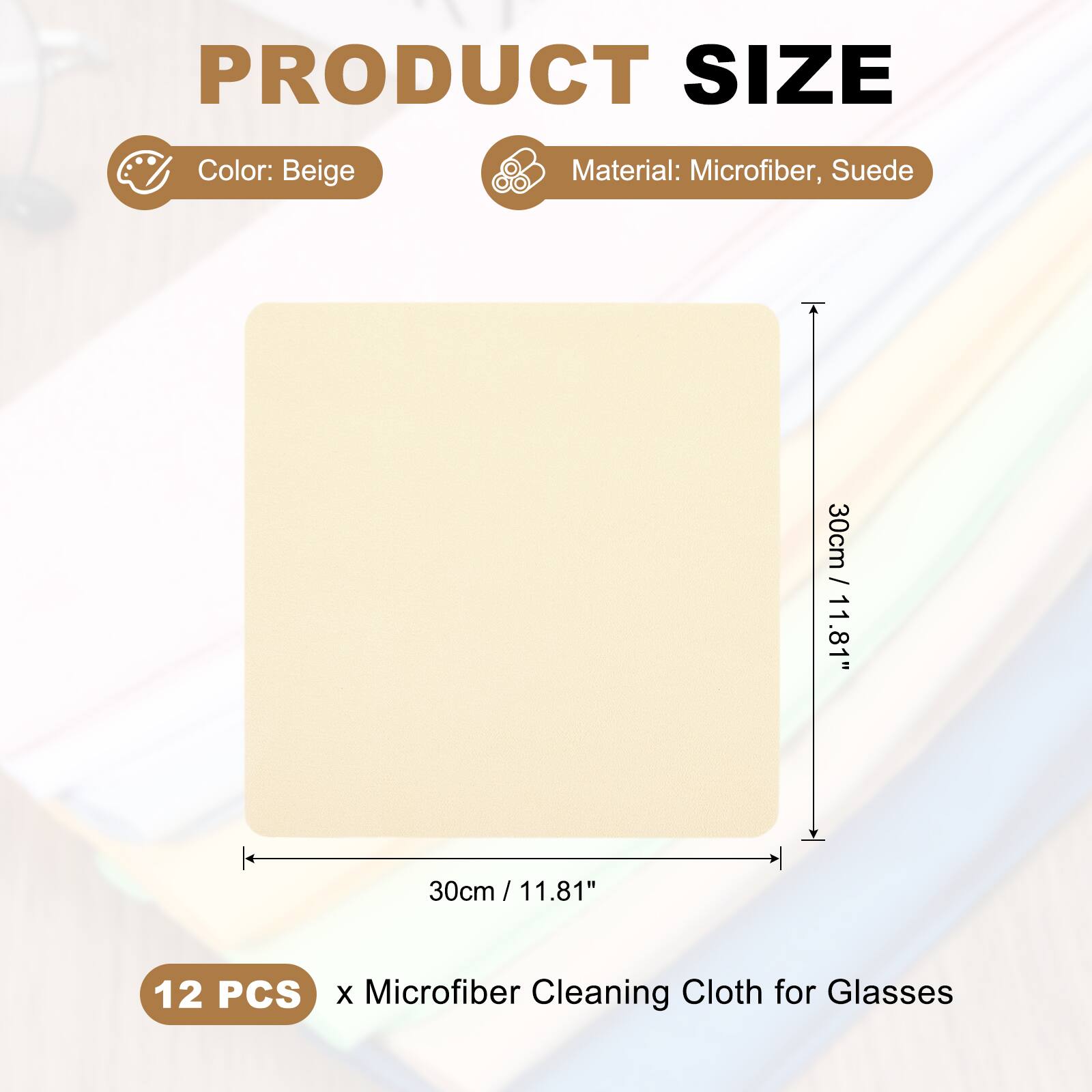 PRODUCT SIZE  
Color: Beige  
Material: Microfiber, Suede  
30cm / 11.81"  
12 PCS x Microfiber Cleaning Cloth for Glasses