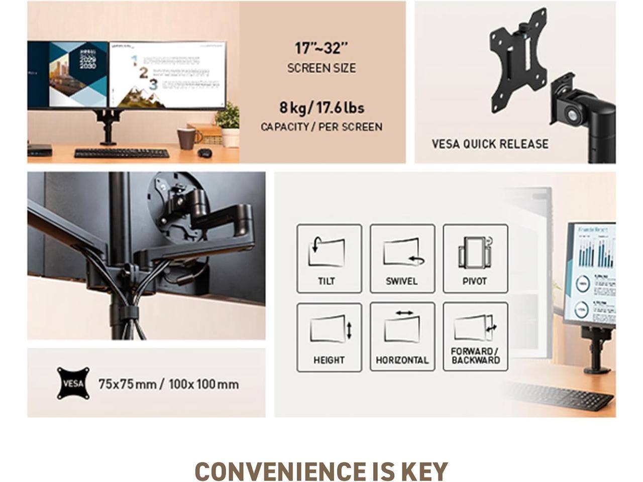 17"~32" SCREEN SIZE  
8 kg / 17.6 lbs CAPACITY / PER SCREEN  
VES A QUICK RELEASE  
75x75 mm / 100x100 mm VESA  
TILT  
SWIVEL  
PIVOT  
HEIGHT  
HORIZONTAL  
FORWARD / BACKWARD  
CONVENIENCE IS KEY