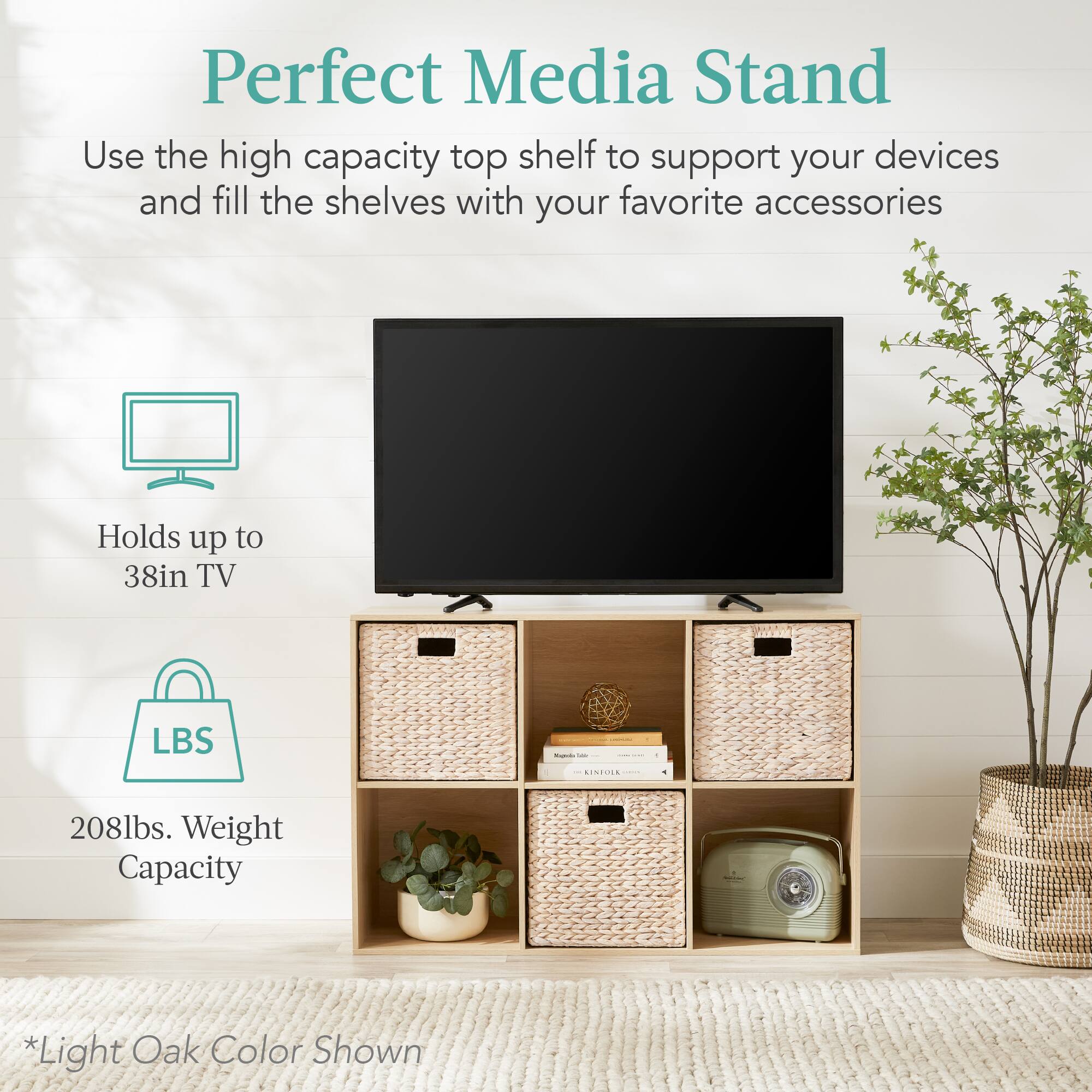 Perfect Media Stand

Use the high capacity top shelf to support your devices and fill the shelves with your favorite accessories.

- Holds up to 38in TV
- 208lbs. Weight Capacity

*Light Oak Color Shown
