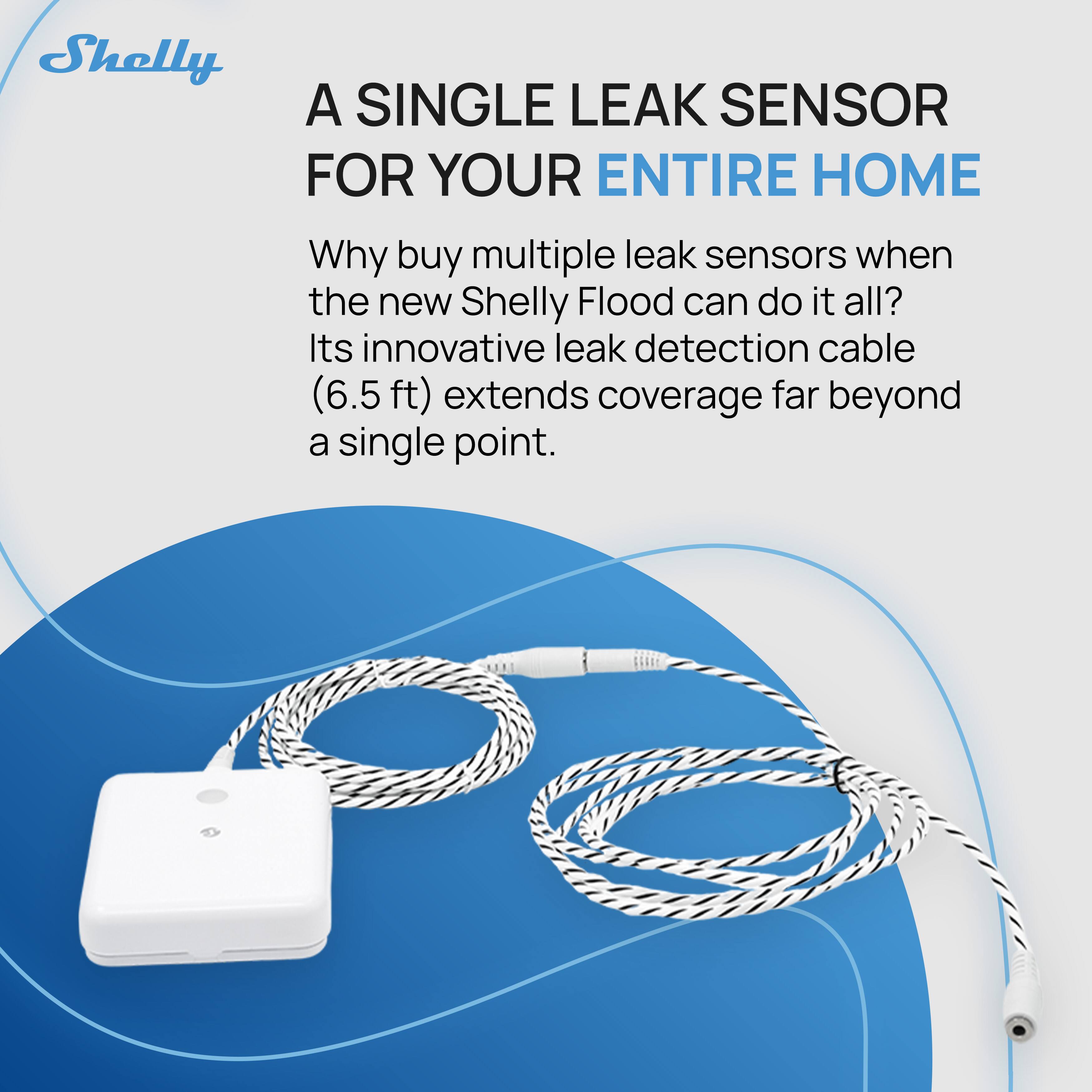 Shelly

A SINGLE LEAK SENSOR FOR YOUR ENTIRE HOME

Why buy multiple leak sensors when the new Shelly Flood can do it all? Its innovative leak detection cable (6.5 ft) extends coverage far beyond a single point.