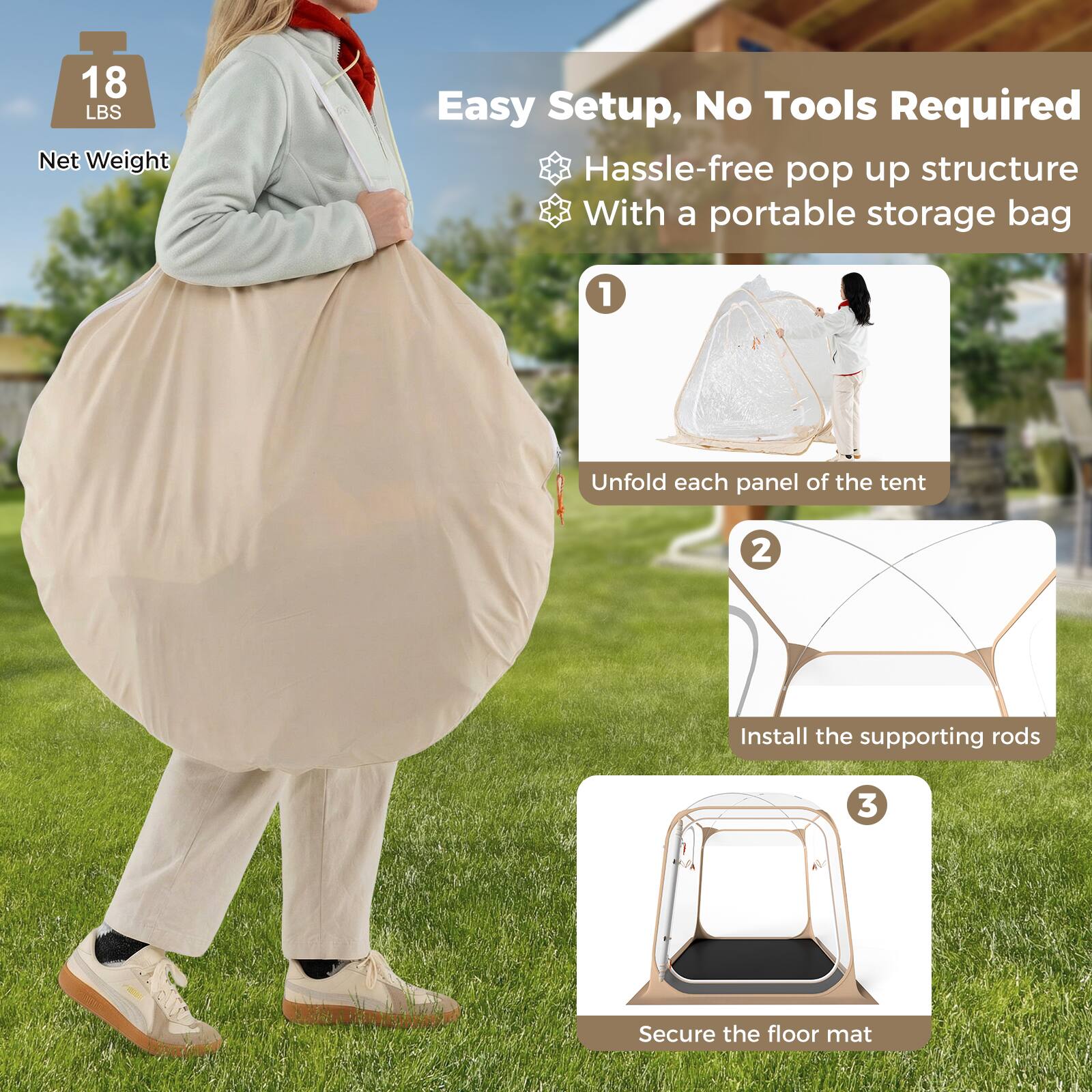 18 LBS Net Weight  
Easy Setup, No Tools Required  
Hassle-free pop up structure  
With a portable storage bag  

1. Unfold each panel of the tent  
2. Install the supporting rods  
3. Secure the floor mat