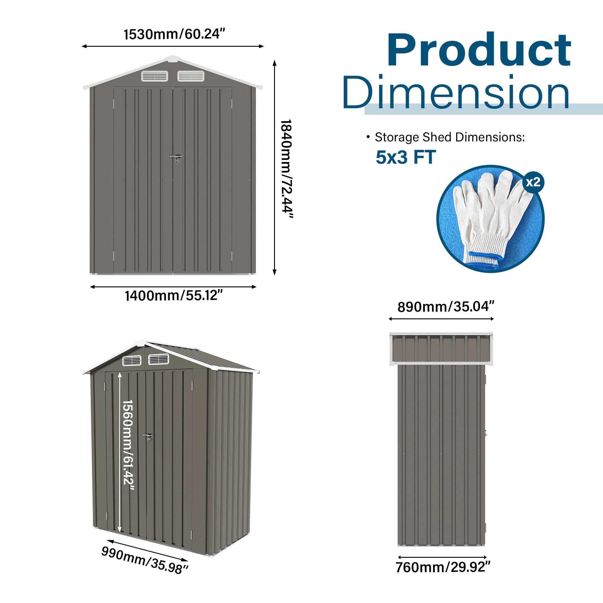 1530mm/60.24"  
Product Dimension  
Storage Shed Dimensions: 5x3 FT  
1840mm/72.44"  
44" x2  
1400mm/55.12"  
890mm/35.04"  
1560mm/61.42"  
990mm/35.98"  
760mm/29.92"